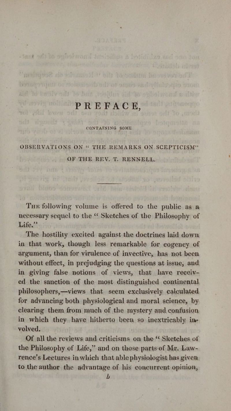 PREFACE, CONTAINING SOME OBSERVATIONS ON “ THE REMARKS ON SCEPTICISM” OF THE REV. T. RENNELL., Tur following volume is offered to the publie as a necessary sequel to the ‘* Sketches of the Philosophy of Life.” The hostility excited against the doctrines laid down in that work, though less remarkable for cogency of argument, than for virulence of invective, has not been without effect, in prejudging the questions at issue, and in giving false notions of views, that have receiv- ed the sanction of the most distinguished continental philosophers,—views that seem exclusively calculated for advancing both physiological and moral science, by clearing them from much of the mystery and confusion in which they have hitherto been so inextricably in- volved. Of all the reviews and criticisms on the “ Sketches of the Philosophy of Life,” and on those parts of Mr. Law- rence’s Lectures in which that able physiologist has given to the author the advantage of his concurrent opinion, b