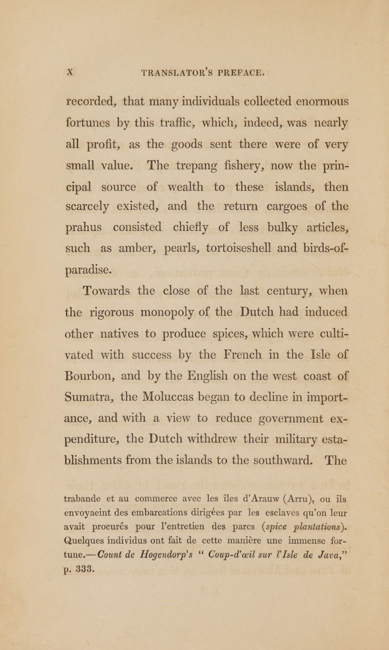 recorded, that many individuals collected enormous fortunes by this traffic, which, indeed, was nearly all profit, as the goods sent there were of very small value. The trepang fishery, now the prin- cipal source of wealth to these islands, then scarcely existed, and the return cargoes of the prahus consisted chiefly of less bulky articles, such as amber, pearls, tortoiseshell and birds-of- paradise. Towards the close of the last century, when the rigorous monopoly of the Dutch had induced other natives to produce spices, which were culti- vated with success by the French in the Isle of Bourbon, and by the English on the west coast of Sumatra, the Moluccas began to decline in import- ance, and with a view to reduce government ex- penditure, the Dutch withdrew their military esta- blishments from the islands to the southward. The trabande et au commerce avec les îles d’Arauw (Arru), ou ils envoyaeint des embarcations dirigées par les esclaves qu’on leur avait procurés pour l'entretien des parcs (spice plantations). Quelques individus ont fait de cette manière une immense for- tune. — Count de Hogendorp’s ‘‘ Coup-d’cil sur U'Isle de Java,” p. 333.