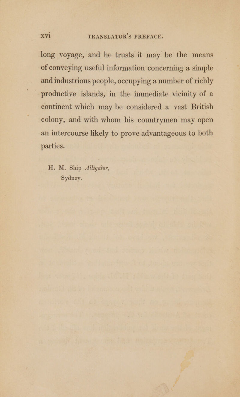 long voyage, and he trusts it may be the means of conveying useful information concerning a simple and industrious people, occupying a number of richly productive islands, in the immediate vicinity of a continent which may be considered a vast British colony, and with whom his countrymen may open an intercourse likely to prove advantageous to both parties. H. M. Ship Alligator, Sydney.