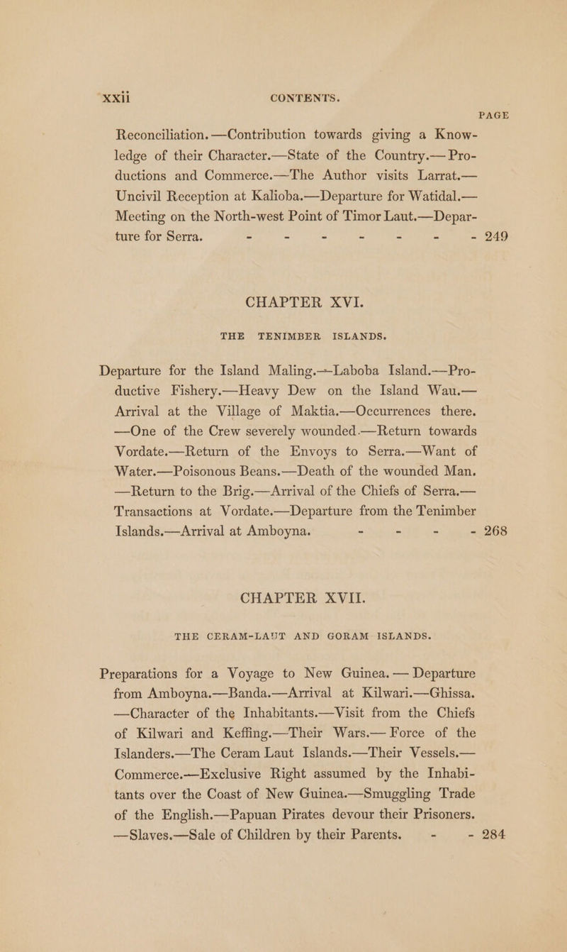 PAGE Reconciliation. —Contribution towards giving a Know- ledge of their Character.—State of the Country.— Pro- ductions and Commerce.—The Author visits Larrat.— Uncivil Reception at Kalioba.—Departure for Watidal.— Meeting on the North-west Point of Timor Laut.—Depar- ture for Serra. - - - - - - - 249 CHAPTER XVI. THE TENIMBER ISLANDS. Departure for the Island Maling.—Laboba Island.—Pro- ductive Fishery— Heavy Dew on the Island Wau.— Arrival at the Village of Maktia.—Occurrences there. —One of the Crew severely wounded.—Return towards Vordate.— Return of the Envoys to Serra— Want of Water.—Poisonous Beans.—Death of the wounded Man. —Return to the Brig.—Arrival of the Chiefs of Serra.— Transactions at Vordate.—Departure from the Tenimber Islands.—Arrival at Amboyna. ~ - - - 268 CHAPTER XVII. THE CERAM-LAUT AND GORAM ISLANDS. Preparations for a Voyage to New Guinea. — Departure from Amboyna.—Banda.—Arrival at Kilwari.—Ghissa. —Character of the Inhabitants.—Visit from the Chiefs of Kilwari and Keffing.—Their Wars.— Force of the Islanders. — The Ceram Laut Islands.—Their Vessels — Commerce. Exclusive Right assumed by the Inhabi- tants over the Coast of New Guinea.—Smuggling Trade of the English.— Papuan Pirates devour their Prisoners. —Slaves.—Sale of Children by their Parents. - - 284