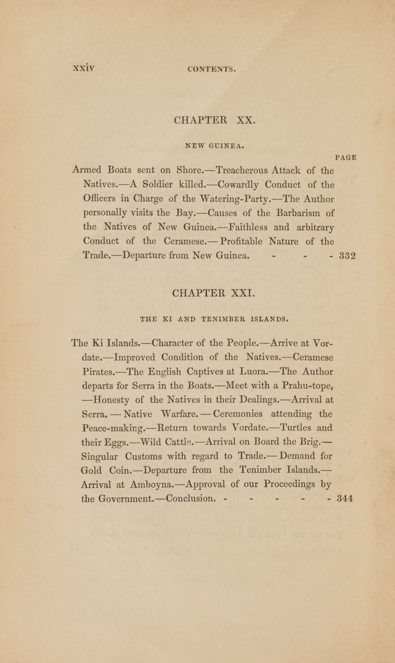 CHAPTER XX. NEW GUINEA. PAGE Armed Boats sent on Shore.—Treacherous Attack of the Natives.—A Soldier killed.—Cowardly Conduct of the Officers in Charge of the Watering-Party.—The Author personally visits the Bay.—Causes of the Barbarism of the Natives of New Guinea.—Faithless and arbitrary Conduct of the Ceramese.— Profitable Nature of the Trade.—Departure from New Guinea. - - - 332 CHAPTER XXI. THE KI AND TENIMBER ISLANDS. The Ki Islands. — Character of the People. —Arrive at Vor- date.— Improved Condition of the Natives.—Ceramese Pirates — The English Captives at Luora.—The Author departs for Serra in the Boats — Meet with a Prahu-tope, — Honesty of the Natives in their Dealings.— Arrival at Serra, — Native Warfare, — Ceremonies attending the Peace-making.— Return towards Vordate— Turtles and their Eggs. — Wild Cattle — Arrival on Board the Brig — Singular Customs with regard to Trade. — Demand for Gold Coin.—Departure from the Tenimber Islands — Arrival at Amboyna.—Approval of our Proceedings by the Government.—Conclusion. - - ~ - - 344