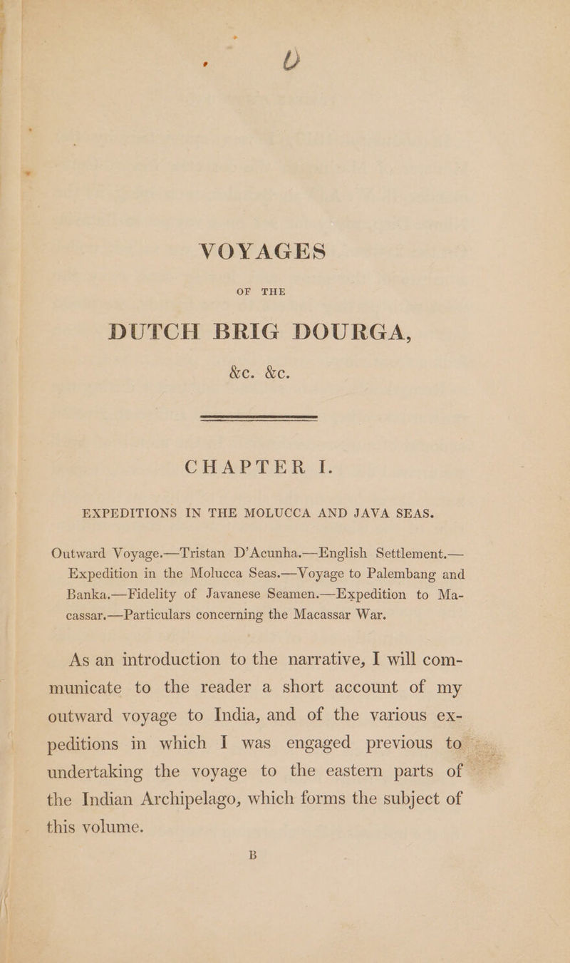 VOYAGES DUTCH BRIG DOURGA, wc. &amp;C. CHAPTER I. EXPEDITIONS IN THE MOLUCCA AND JAVA SEAS. Outward Voyage.—Tristan D’Acunha.—English Settlement.— Expedition in the Molucca Seas.—Voyage to Palembang and Banka.—Fidelity of Javanese Seamen— Expedition to Ma- cassar.—Particulars concerning the Macassar War. As an introduction to the narrative, I will com- municate to the reader a short account of my outward voyage to India, and of the various ex- the Indian Archipelago, which forms the subject of this volume.