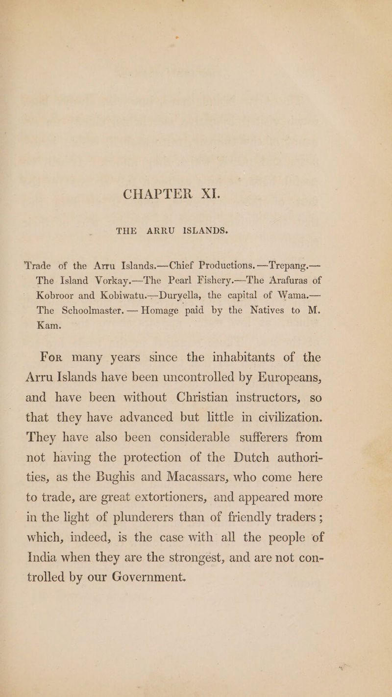 CHAPTER XI. THE ARRU ISLANDS. Trade of the Arru Islands.—Chief Productions, —Trepang.— The Island Vorkay.—The Pearl Fishery.x—The Arafuras of Kobroor and Kobiwatu.—Duryella, the capital of Wama.— The Schoolmaster. — Homage paid by the Natives to M. Kam. For many years since the inhabitants of the Arru Islands have been uncontrolled by Europeans, and have been without Christian instructors, so that they have advanced but little in civilization. They have also been considerable sufferers from not having the protection of the Dutch authori- ties, as the Bughis and Macassars, who come here to trade, are great extortioners, and appeared more. in the light of plunderers than of friendly traders ; which, indeed, is the case with all the people of India when they are the strongest, and are not con- trolled by our Government.