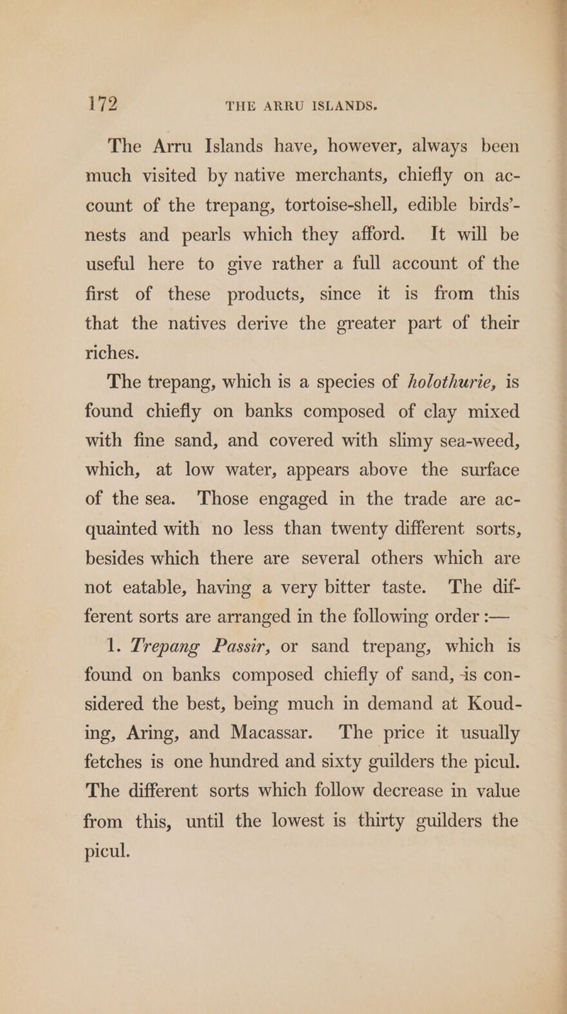 The Arru Islands have, however, always been much visited by native merchants, chiefly on ac- count of the trepang, tortoise-shell, edible birds’- nests and pearls which they afford. It will be useful here to give rather a full account of the first of these products, since it is from this that the natives derive the greater part of their riches. The trepang, which is a species of holothurie, is found chiefly on banks composed of clay mixed with fine sand, and covered with slimy sea-weed, which, at low water, appears above the surface of the sea. Those engaged in the trade are ac- quainted with no less than twenty different sorts, besides which there are several others which are not eatable, having a very bitter taste. The dif- ferent sorts are arranged in the following order :— 1. Trepang Passir, or sand trepang, which is found on banks composed chiefly of sand, 4s con- sidered the best, being much in demand at Koud- ing, Aring, and Macassar. The price it usually fetches is one hundred and sixty guilders the picul. The different sorts which follow decrease in value from this, until the lowest is thirty guilders the picul.