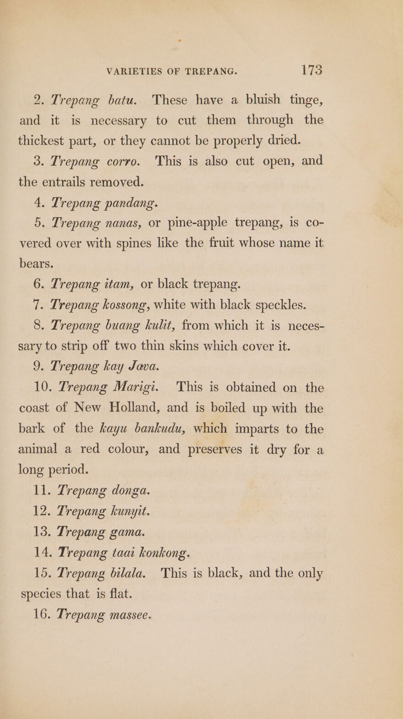 VARIETIES OF TREPANG. FFS 2. Trepang batu. These have a bluish tinge, and it is necessary to cut them through the thickest part, or they cannot be properly dried. 3. Trepang corro. This is also cut open, and the entrails removed. 4. Trepang pandang. 5. Trepang nanas, or pine-apple trepang, is co- vered over with spines like the fruit whose name it bears. 6. Trepang stam, or black trepang. 7. Trepang kossong, white with black speckles. 8. Trepang buang kulit, from which it is neces- sary to strip off two thin skins which cover it. 9. Trepang kay Java. 10. Trepang Marigi. This is obtained on the coast of New Holland, and is boiled up with the bark of the kayu bankudu, which imparts to the animal a red colour, and preserves it dry for a long period. 11. Trepang donga. 12. Trepang kunyit. 13. Trepang gama. 14. Trepang taat konkong. 15. Trepang bilala. This is black, and the only species that is flat.