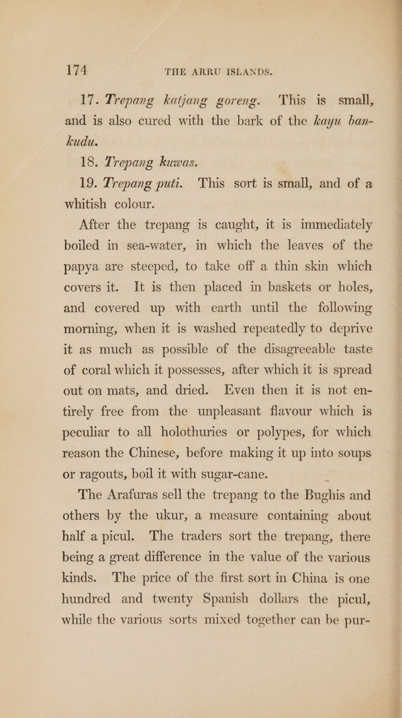 17. Trepang katjang goreng. This is small, and is also cured with the bark of the kayu ban- kudu. 18. Trepang kuwas. | 19. Trepang putt. This sort is small, and of a whitish colour. After the trepang is caught, it is immediately boiled in sea-water, in which the leaves of the papya are steeped, to take off a thin skin which covers it. It is then placed in baskets or holes, and covered up with earth until the following morning, when it is washed repeatedly to deprive it as much as possible of the disagreeable taste of coral which it possesses, after which it is spread out on mats, and dried. Even then it is not en- tirely free from the unpleasant flavour which is peculiar to all holothuries or polypes, for which reason the Chinese, before making it up into soups or ragouts, boil it with sugar-cane. The Arafuras sell the trepang to the Buollis and others by the ukur, a measure containing about half a picul. The traders sort the trepang, there being a great difference in the value of the various kinds. The price of the first sort in China is one hundred and twenty Spanish dollars the picul, while the various sorts mixed together can be pur- DP sn ?