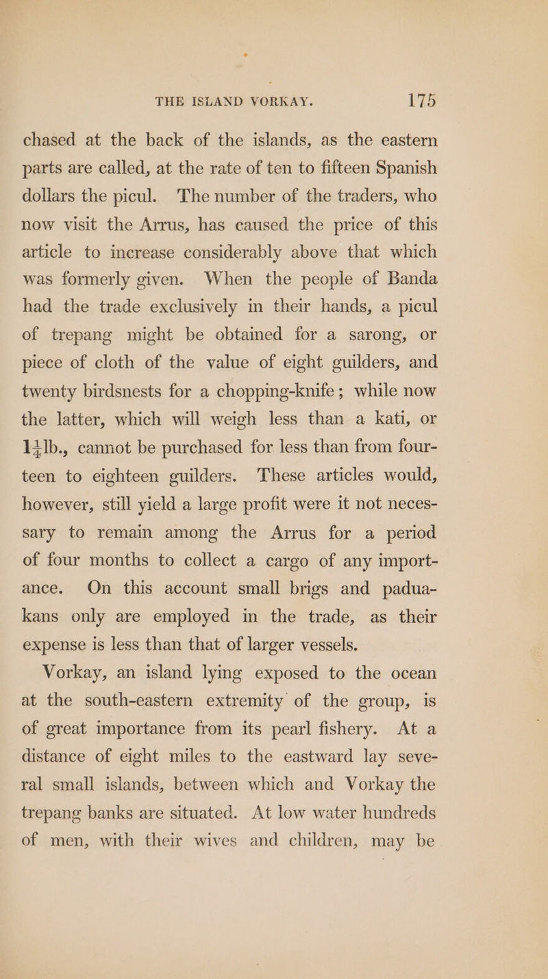 * THE ISLAND VORKAY. 175 chased at the back of the islands, as the eastern parts are called, at the rate of ten to fifteen Spanish dollars the picul. The number of the traders, who now visit the Arrus, has caused the price of this article to increase considerably above that which was formerly given. When the people of Banda had the trade exclusively in their hands, a picul of trepang might be obtained for a sarong, or piece of cloth of the value of eight guilders, and twenty birdsnests for a chopping-knife ; while now the latter, which will weigh less than a kati, or 1ilb., cannot be purchased for less than from four- teen to eighteen guilders. These articles would, however, still yield a large profit were it not neces- sary to remain among the Arrus for a period of four months to collect a cargo of any import- ance. On this account small brigs and padua- kans only are employed in the trade, as their expense is less than that of larger vessels. Vorkay, an island lying exposed to the ocean at the south-eastern extremity of the group, Is of great importance from its pearl fishery. At a distance of eight miles to the eastward lay seve- ral small islands, between which and Vorkay the trepang banks are situated. At low water hundreds of men, with their wives and children, may be