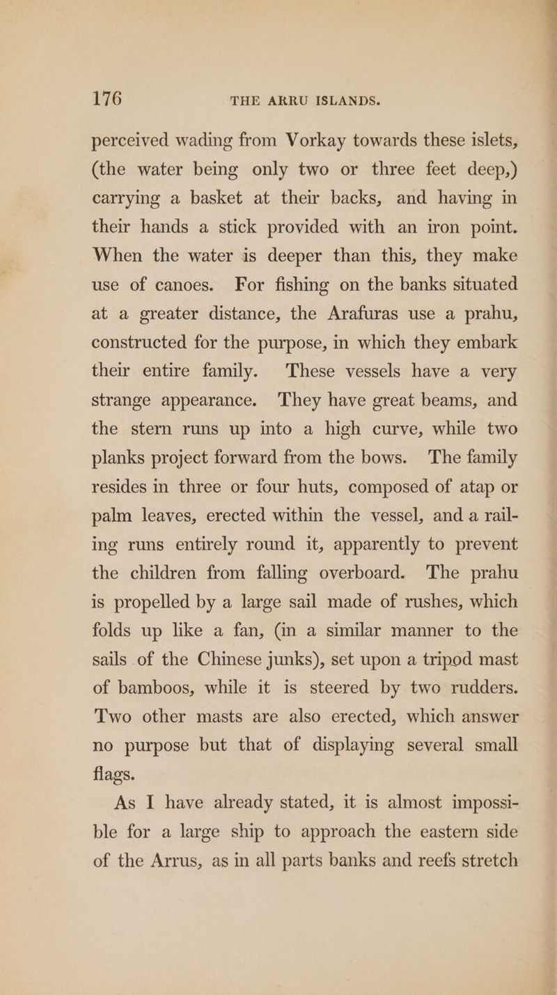 perceived wading from Vorkay towards these islets, (the water being only two or three feet deep,) carrying a basket at their backs, and having in their hands a stick provided with an iron point. When the water is deeper than this, they make use of canoes. For fishing on the banks situated at a greater distance, the Arafuras use a prahu, constructed for the purpose, in which they embark their entire family. These vessels have a very strange appearance. ‘They have great beams, and the stern runs up into a high curve, while two planks project forward from the bows. The family resides in three or four huts, composed of atap or palm leaves, erected within the vessel, and a rail- ing runs entirely round it, apparently to prevent the children from falling overboard. The prahu is propelled by a large sail made of rushes, which folds up like a fan, (in a similar manner to the sails of the Chinese junks), set upon a tripod mast of bamboos, while it is steered by two rudders. Two other masts are also erected, which answer no purpose but that of displaying several small flags. As I have already stated, it is almost impossi- ble for a large ship to approach the eastern side of the Arrus, as in all parts banks and reefs stretch