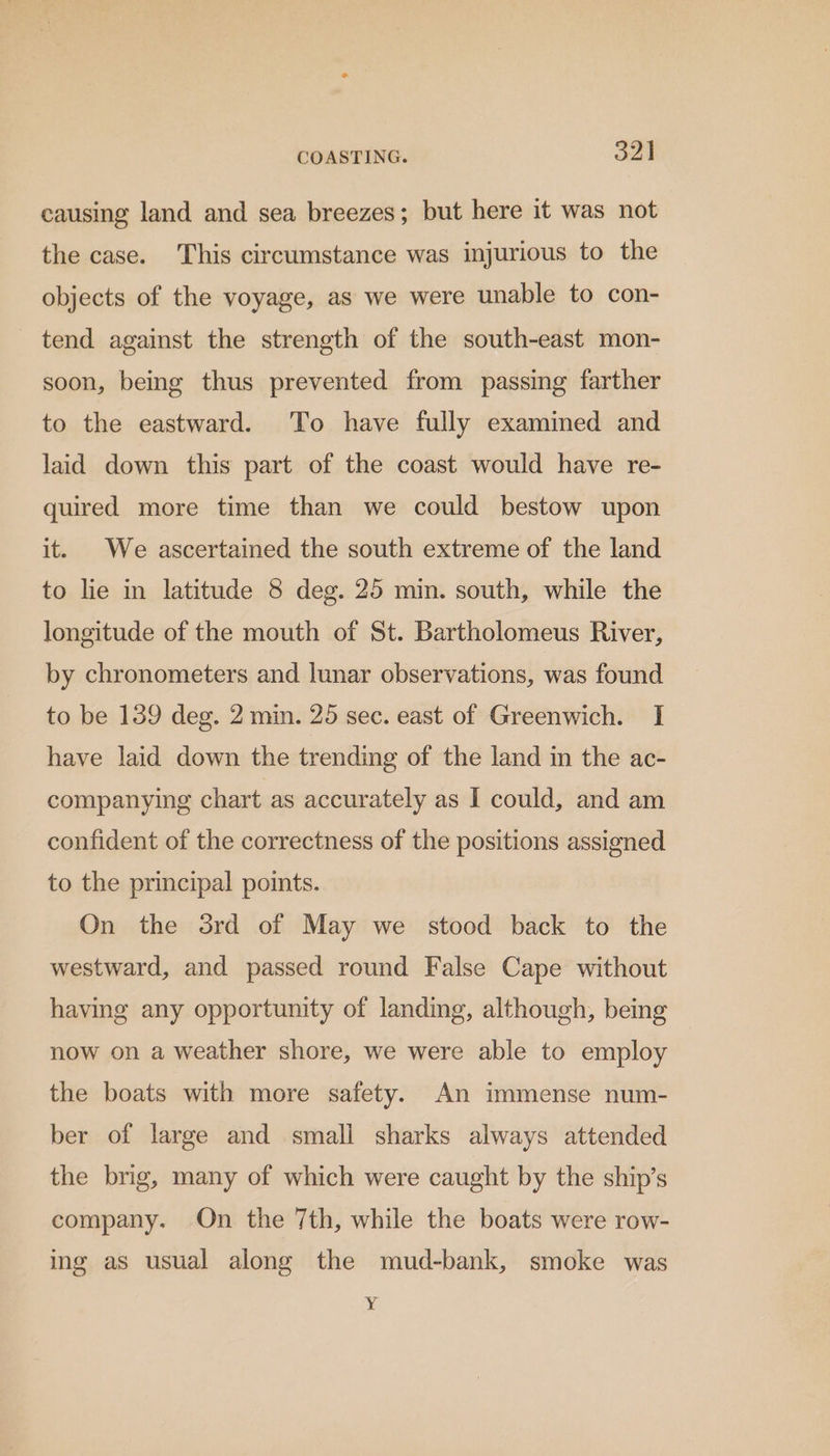 causing land and sea breezes; but here it was not the case. This circumstance was injurious to the objects of the voyage, as we were unable to con- tend against the strength of the south-east mon- soon, being thus prevented from passing farther to the eastward. To have fully examined and laid down this part of the coast would have re- quired more time than we could bestow upon it. We ascertained the south extreme of the land to lie in latitude 8 deg. 25 min. south, while the longitude of the mouth of St. Bartholomeus River, by chronometers and lunar observations, was found to be 189 deg. 2 min. 25 sec. east of Greenwich. I have laid down the trending of the land in the ac- companying chart as accurately as I could, and am confident of the correctness of the positions assigned to the principal points. On the 3rd of May we stood back to the westward, and passed round False Cape without having any opportunity of landing, although, being now on a weather shore, we were able to employ the boats with more safety. An immense num- ber of large and small sharks always attended the brig, many of which were caught by the ship’s company. On the 7th, while the boats were row- ing as usual along the mud-bank, smoke was Y