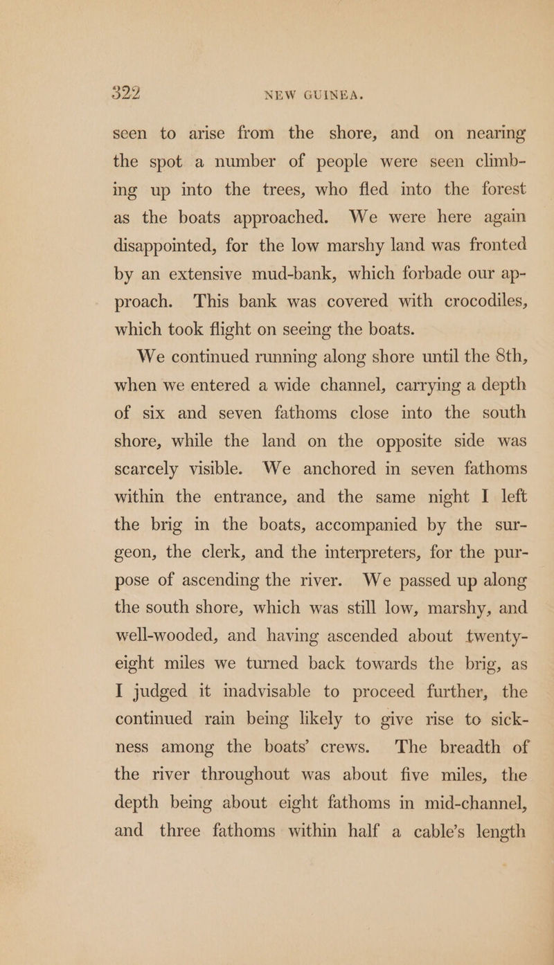 seen to arise from the shore, and on nearing the spot a number of people were seen climb- ing up into the trees, who fled into the forest as the boats approached. We were here again disappointed, for the low marshy land was fronted by an extensive mud-bank, which forbade our ap- proach. This bank was covered with crocodiles, which took flight on seeing the boats. We continued running along shore until the 8th, when we entered a wide channel, carrying a depth of six and seven fathoms close into the south shore, while the land on the opposite side was scarcely visible. We anchored in seven fathoms within the entrance, and the same night I left the brig in the boats, accompanied by the sur- geon, the clerk, and the interpreters, for the pur- pose of ascending the river. We passed up along the south shore, which was still low, marshy, and well-wooded, and having ascended about twenty- eight miles we turned back towards the brig, as I judged it inadvisable to proceed further, the continued rain being likely to give rise to sick- ness among the boats’ crews. The breadth of the river throughout was about five miles, the depth being about eight fathoms in mid-channel, and three fathoms within half a cable’s length