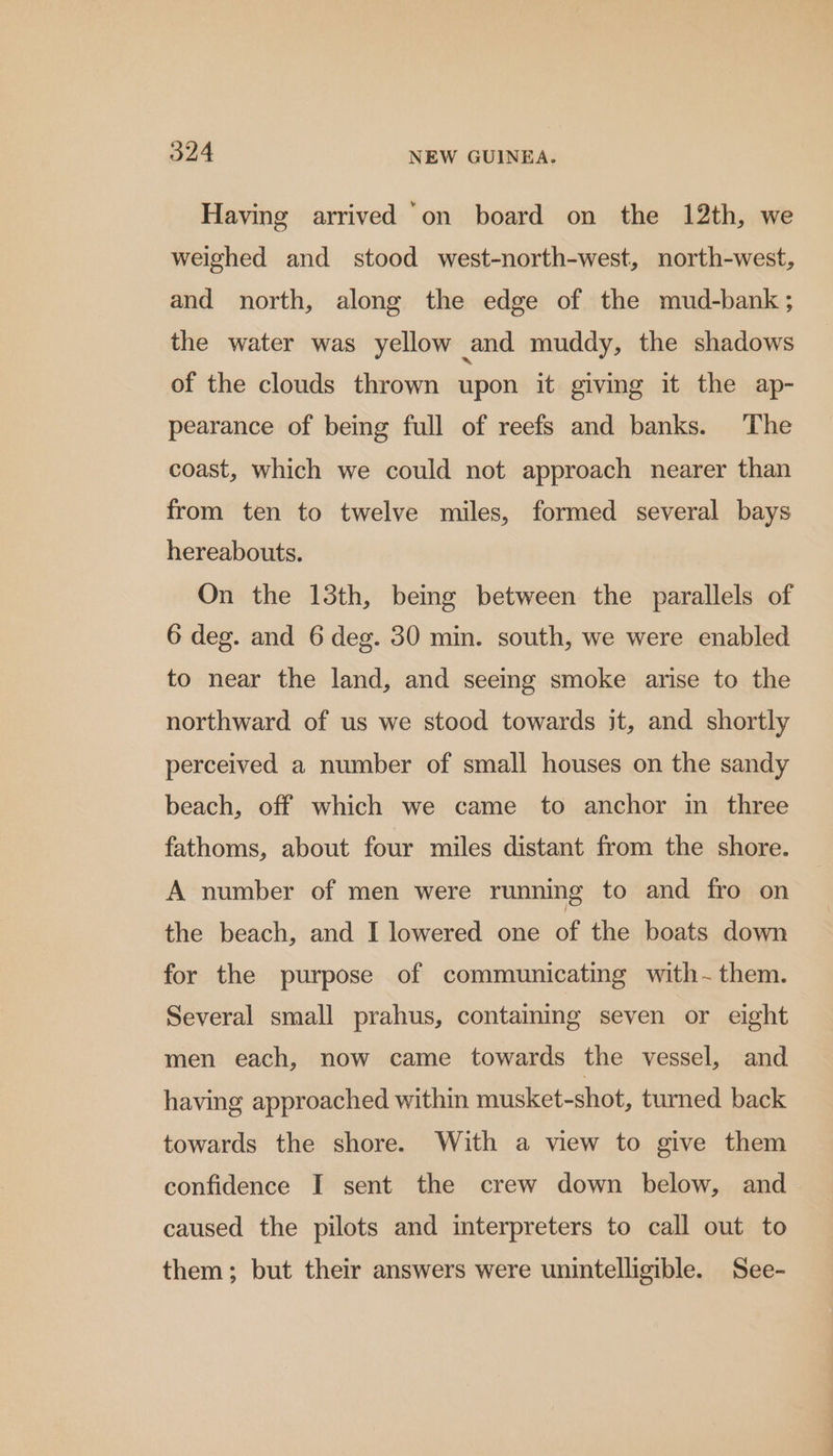 Having arrived ‘on board on the 12th, we weighed and stood west-north-west, north-west, and north, along the edge of the mud-bank ; the water was yellow and muddy, the shadows of the clouds thrown upon it giving it the ap- pearance of being full of reefs and banks. The coast, which we could not approach nearer than from ten to twelve miles, formed several bays hereabouts. On the 13th, being between the parallels of 6 deg. and 6 deg. 30 min. south, we were enabled to near the land, and seeing smoke arise to the northward of us we stood towards it, and shortly perceived a number of small houses on the sandy beach, off which we came to anchor in three fathoms, about four miles distant from the shore. A number of men were running to and fro on the beach, and I lowered one of the boats down for the purpose of communicating with them. Several small prahus, containing seven or eight men each, now came towards the vessel, and having approached within musket-shot, turned back towards the shore. With a view to give them confidence I sent the crew down below, and caused the pilots and interpreters to call out to them; but their answers were unintelligible. See-