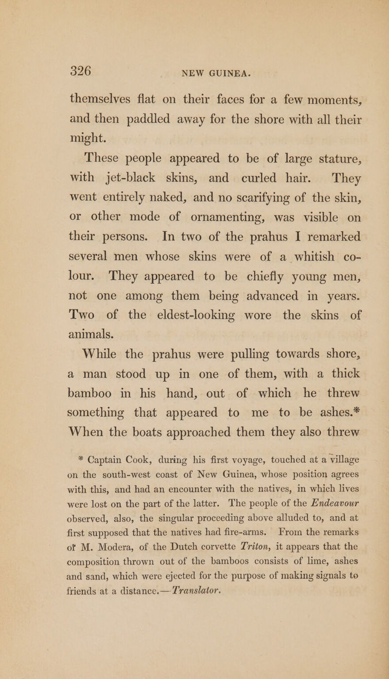 themselves flat on their faces for a few moments, and then paddled away for the shore with all their might. These people appeared to be of large stature, with jet-black skins, and curled hair. They went entirely naked, and no scarifying of the skin, or other mode of ornamenting, was visible on their persons. In two of the prahus I remarked several men whose skins were of a whitish co- lour. They appeared to be chiefly young men, not one among them being advanced in years. Two of the eldest-looking wore the skins of animals. While the prahus were pulling towards shore, a man stood up in one of them, with a thick bamboo in his hand, out of which he threw something that appeared to me to be ashes.* When the boats approached them they also threw * Captain Cook, during his first voyage, touched at a village on the south-west coast of New Guinea, whose position agrees with this, and had an encounter with the natives, in which lives were lost on the part of the latter. The people of the Endeavour observed, also, the singular proceeding above alluded to, and at first supposed that the natives had fire-arms. From the remarks ot M. Modera, of the Dutch corvette Triton, it appears that the composition thrown out of the bamboos consists of lime, ashes and sand, which were ejected for the purpose of making signals to friends at a distance.— Translator.