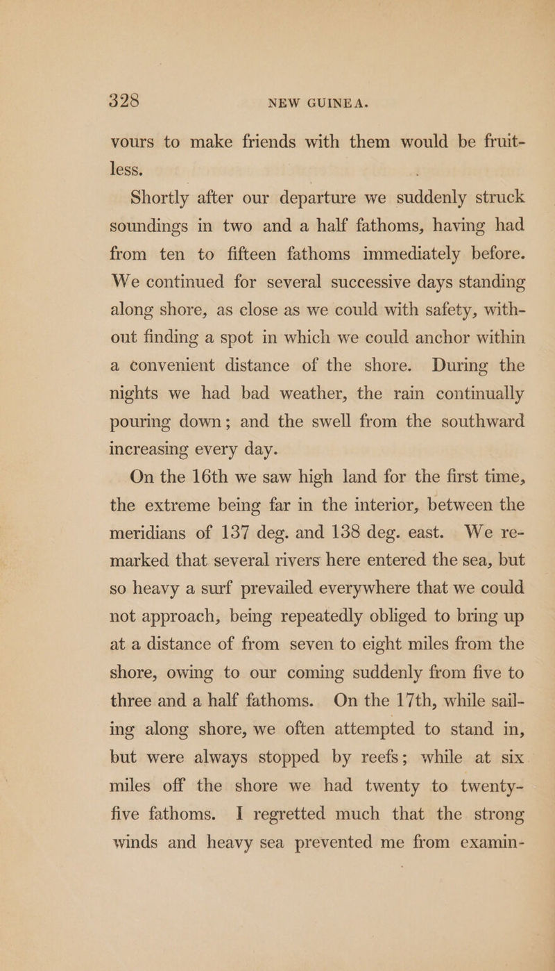 vours to make friends with them would be fruit- less. | Shortly after our departure we suddenly struck soundings in two and a half fathoms, having had from ten to fifteen fathoms immediately before. We continued for several successive days standing along shore, as close as we could with safety, with- out finding a spot in which we could anchor within a convenient distance of the shore. During the nights we had bad weather, the rain continually pouring down; and the swell from the southward increasing every day. On the 16th we saw high land for the first time, the extreme being far in the interior, between the meridians of 137 deg. and 138 deg. east. We re- marked that. several rivers here entered the sea, but so heavy a surf prevailed everywhere that we could not approach, bemg repeatedly obliged to bring up at a distance of from seven to eight miles from the shore, owing to our coming suddenly from five to three and a half fathoms. On the 17th, while sail- ing along shore, we often attempted to stand in, but were always stopped by reefs; while at six miles off the shore we had twenty to twenty- five fathoms. I regretted much that the strong winds and heavy sea prevented me from examin-