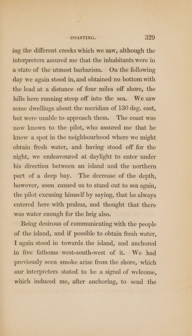 ing the different creeks which we saw, although the interpreters assured me that the inhabitants were in a state of the utmost barbarism. On the following day we again stood in, and obtained no bottom with the lead at a distance of four miles off shore, the hills here running steep off into the sea. We saw some dwellings about the meridian of 130 deg. east, but were unable to approach them. The coast was now known to the pilot, who assured me that he knew a spot in the neighbourhood where we might obtain fresh water, and having stood off for the night, we endeavoured at daylight to enter under — his direction between an island and the northern part of a deep bay. The decrease of the depth, however, soon caused us to stand out to sea again, the pilot excusing himself by saying, that he always entered here with prahus, and thought that there was water enough for the brig also. Being desirous of communicating with the people of the island, and if possible to obtain fresh water, I again stood in towards the island, and anchored in five fathoms west-south-west of it. We had previously seen smoke arise from the shore, which our interpreters stated to be a signal of welcome, which induced me, after anchoring, to send the