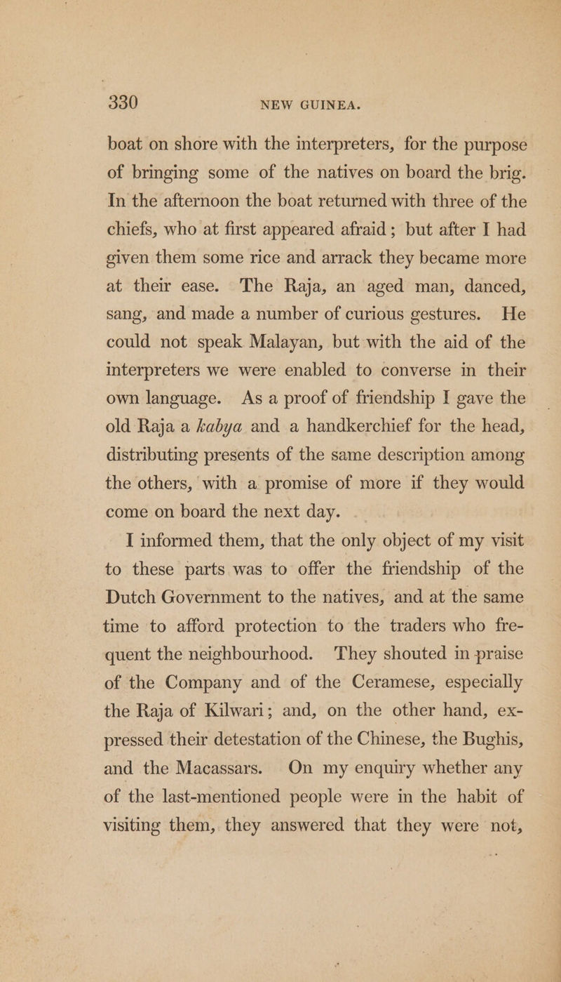 boat on shore with the interpreters, for the purpose of bringing some of the natives on board the brig. In the afternoon the boat returned with three of the chiefs, who at first appeared afraid ; but after I had given them some rice and arrack they became more at their ease. The Raja, an aged man, danced, sang, and made a number of curious gestures. He could not speak Malayan, but with the aid of the interpreters we were enabled to converse in their own language. As a proof of friendship I gave the old Raja a kabya and a handkerchief for the head, distributing presents of the same description among the others, with a promise of more if they would come on board the next day. I informed them, that the only object of my visit to these parts was to offer the friendship of the Dutch Government to the natives, and at the same time to afford protection to the traders who fre- quent the neighbourhood. They shouted in praise of the Company and of the Ceramese, especially the Raja of Kilwari; and, on the other hand, ex- pressed their detestation of the Chinese, the Bughis, and the Macassars. On my enquiry whether any of the last-mentioned people were in the habit of visiting them, they answered that they were not,