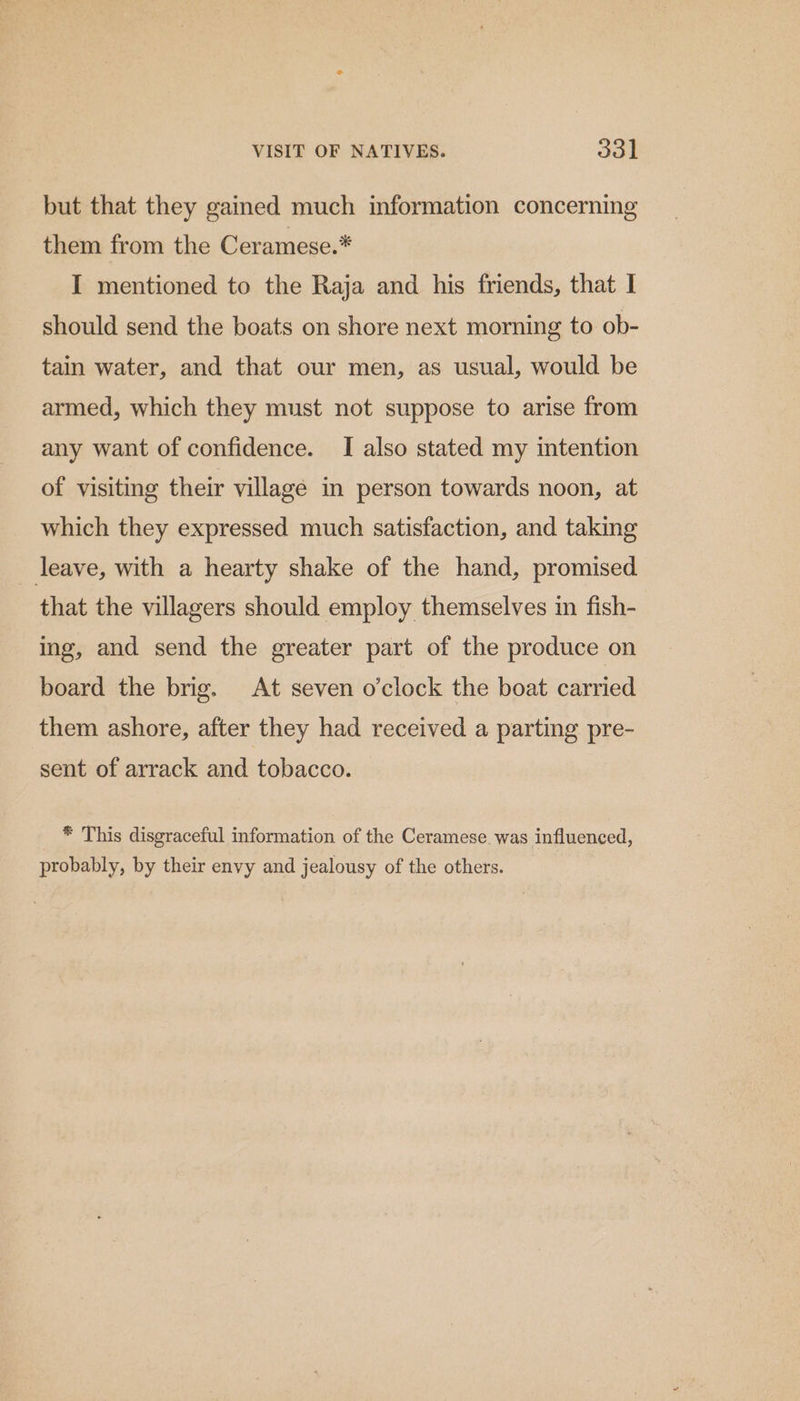 VISIT OF NATIVES. oat but that they gained much information concerning them from the Ceramese.* I mentioned to the Raja and his friends, that I should send the boats on shore next morning to ob- tain water, and that our men, as usual, would be armed, which they must not suppose to arise from any want of confidence. I also stated my intention of visiting their village in person towards noon, at which they expressed much satisfaction, and taking leave, with a hearty shake of the hand, promised that the villagers should employ themselves in fish- ing, and send the greater part of the produce on board the brig. At seven o'clock the boat carried them ashore, after they had received a parting pre- sent of arrack and tobacco. * This disgraceful information of the Ceramese. was influenced, probably, by their envy and jealousy of the others.
