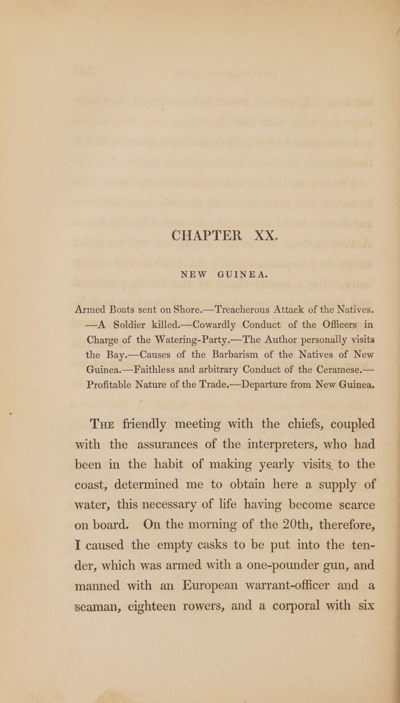 CHAPTER XX. NEW GUINEA. Armed Boats sent on Shore.—Treacherous Attack of the Natives. —A Soldier killed.—Cowardly Conduct of the Officers in Charge of the Watering-Party.—The Author personally visits the Bay.—Causes of the Barbarism of the Natives of New Guinea.—Faithless and arbitrary Conduct of the Ceramese.— Profitable Nature of the Trade.—Departure from New Guinea. Tue friendly meeting with the chiefs, coupled 3 with the assurances of the interpreters, who had been in the habit of making yearly visits to the coast, determined me to obtain here a supply of water, this necessary of life having become scarce on board. On the morning of the 20th, therefore, I caused the empty casks to be put into the ten- der, which was armed with a one-pounder gun, and manned with an European warrant-officer and a seaman, eighteen rowers, and a corporal with six