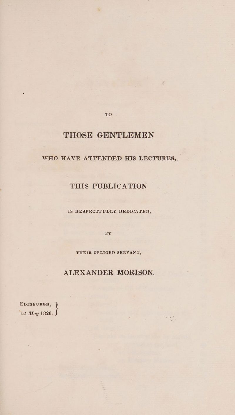 TO THOSE GENTLEMEN WHO HAVE ATTENDED HIS LECTURES, THIS PUBLICATION IS RESPECTFULLY DEDICATED, - THEIR OBLIGED SERVANT, ALEXANDER MORISON. EDINBURGH, \ ‘lst May 1828.