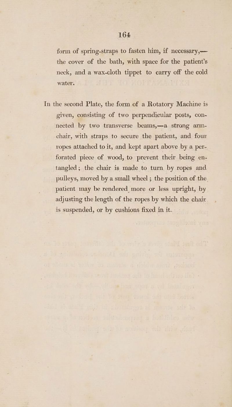 164 form of spring-straps to fasten him, if necessary,— the cover of the bath, with space for the patient’s neck, and a wax-cloth tippet to carry off the cold water. In the second Plate, the form of a Rotatory Machine is given, consisting of two perpendicular posts, con- nected by two transverse beams,—a strong arm- chair, with straps to secure the patient, and four ropes attached to it, and kept apart above by a per- forated piece of wood, to prevent their being en- tangled; the chair is made to turn by ropes and pulleys, moved by a small wheel ; the position of the patient may be rendered more or less upright, by adjusting the length of the ropes by which the chair is suspended, or by cushions fixed in it.