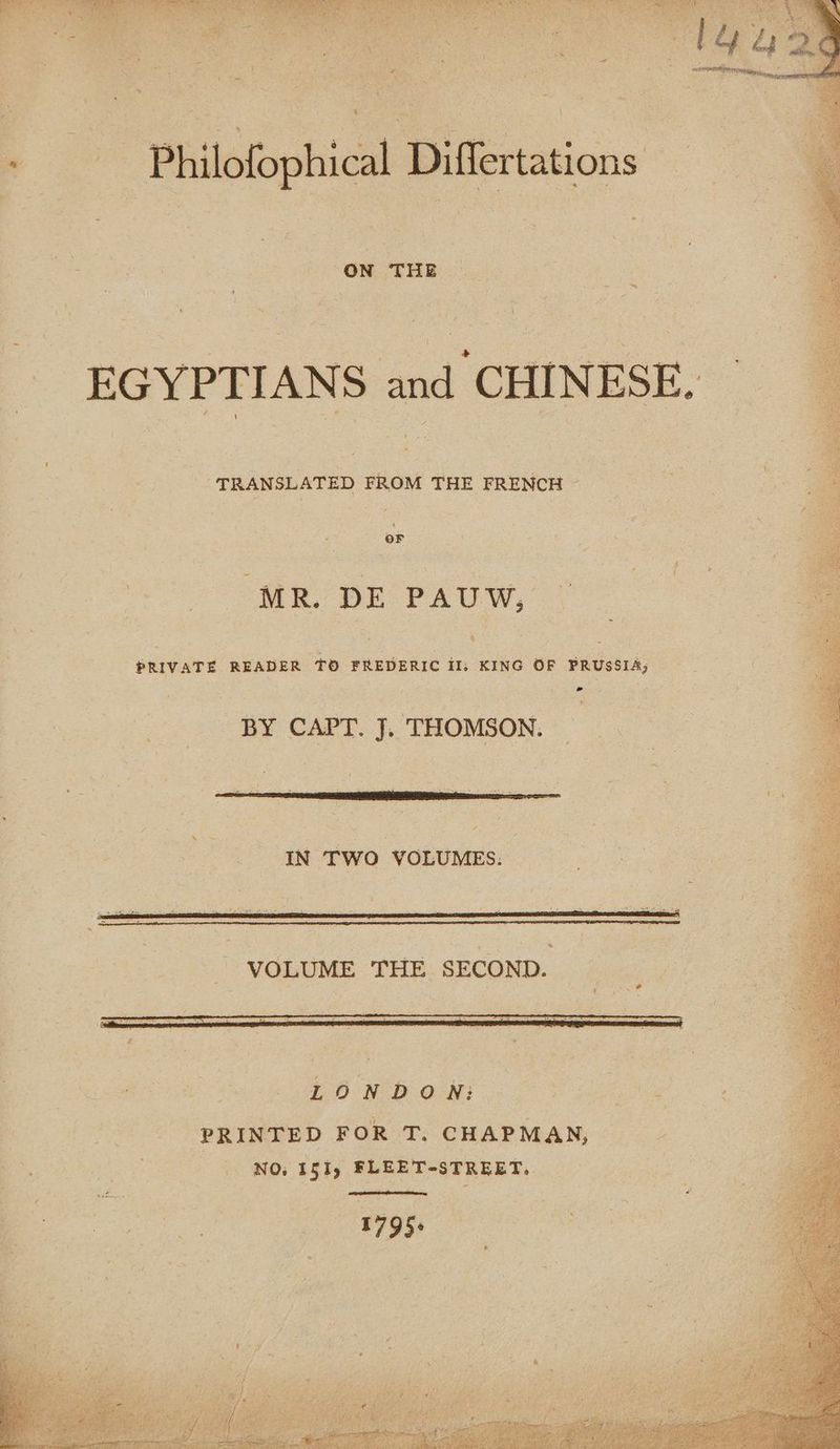 «+ Philofophical Differtations — - ON THE 9 : EGYPTIANS and CHINESE. | “TRANSLATED FROM THE FRENCH - ; | HT AR ere Ww, Oe PRIVATE READER TO FREDERIC oe OF Prussia, BY CAPT. J. THOMSON. a IN TWO VOLUMES. 3 ï VOLUME THE SECOND. 7 eS LONDON: | Ton: : PRINTED FOR T. CHAPMAN, :, | NO: 151) FLEET-STREET. AD «17956