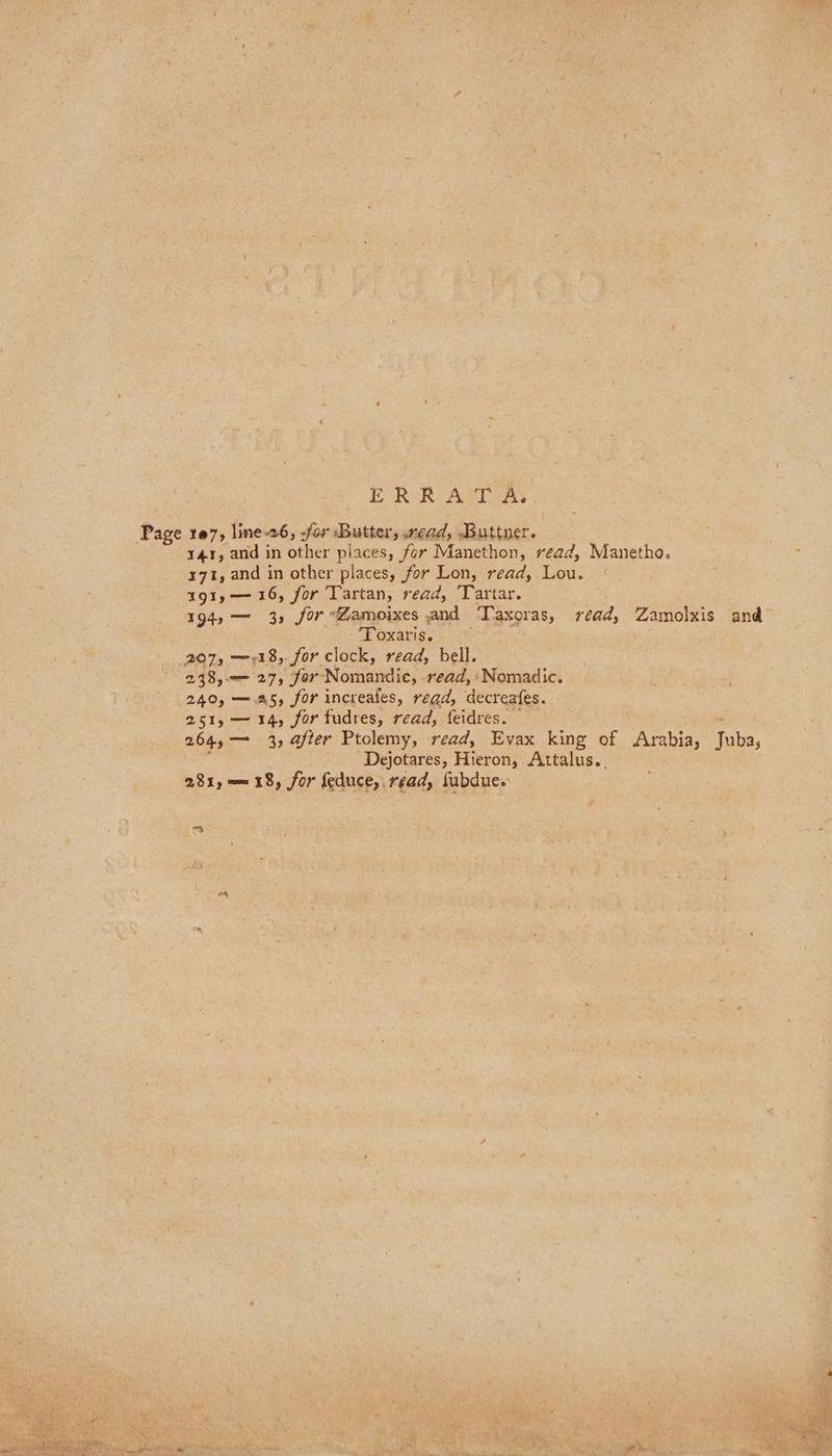 ER R A:T AS 141, and in other places, for Manethon, read, Manetho. 371, and in other places, for Lon, read, Lou. | 191,—-16, for Tartan, read, Tartar. 194» — 3, for Zamoixes and Taxoras, read, Zamolxis and Foxariss Et 298,-— 27, for Nomandic, read, ‘Nomadic. 240, —.a5, for increales, read, decreafes. 251, — 14, for fudres, read, feidres. 264, — 3, after Ptolemy, read, Evax king of Arabia, Juba, : Dejotares, Hieron, Attalus.. 2819 = 18, for feduce, read, fubdue. FA a»