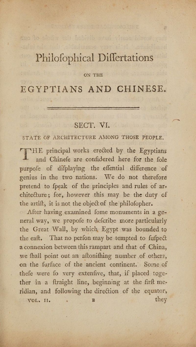 EGYPTIANS AND CHINESE. STATE OF ARCHITECTURE AMONG THOSE PEOPLE. + principal works ereéted by the Egyptians | and Chinefe are confidered here for the fole purpole of difplaying the eflential difference of genius in the two nations We do not therefore pretend to fpeak of the principles and rules of ar- chitecture; for, however this may be the duty of the artift, it is not the object of the philofopher. After having examined fome monuments in a ge-- neral way, we propole to defcribe more particularly the Great Wall, by which Egypt was bounded to the eaft, That no perfon may be tempted to fufpe&t a connexion between this rampart and that of China, we fhall point out an aftonifhing number of others, on the furface of the ‘ancient continent. Some of thefe were fo very extenfive, that, if placed toge- ther in a ftraight line, beginning at the firft me- ridian, and following the direction of the equator,