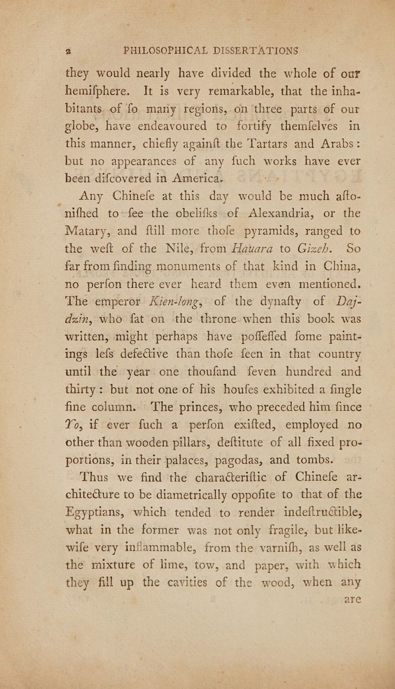 ” 2 PHILOSOPHICAL DISSERTATIONS they would nearly have divided the whole of our hemifphere. It is very remarkable, that the inha- bitants. of fo many regions, on three parts of our globe, have endeavoured to fortify themfelves in this manner, chiefly againft the Tartars and Arabs: but no appearances of any fuch works have ever been difcovered in America. Any Chinefe at this day would be much fe. “nifhed to-fee the obelifks of Alexandria, or the Matary, and ftill more thole pyramids, ranged to the weft of the Nile, from Hauara to Gizeh. So far from finding monuments of that kind in China, no perfon there ever heard them even mentioned. The emperor Kien-long, of the dynafty of Day- dzin, who fat on the throne. when this book was written, might perhaps have poflefled fome paint- ings lefs defective than thofe feen in that country until the year one thoufand feven hundred and thirty: but not one of his houfes exhibited a fingle fine column. The princes, who preceded him fince : Yo, if ever fuch a perfon exifted, employed no other than wooden pillars, deftitute of all fixed pro- portions, in their palaces, pagodas, and tombs. Thus we find the charaéteriftic of Chinefe ar- chitecture to be diametrically oppofite to that of the Egyptians, which tended to render indeftruétible, what in the former was not only fragile, but like- wife very inflammable, from the varnifh, as well as the mixture of lime, tow, and paper, with which they fill up the cavities of the wood, when any are