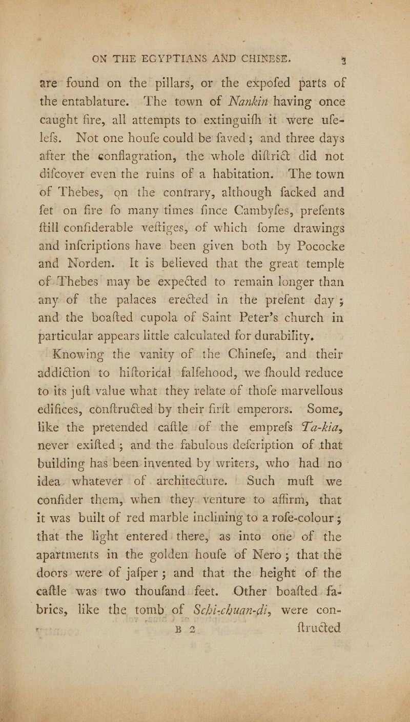 are found on the pillars, or the expofed parts of the entablature. The town of Nankin having once caught fire, all attempts to extinguifh it were ufe- lefs. Not one houfe could be faved; and three days after the conflagration, the whole diftri& did not difcover even the ruins of a habitation. The town of Thebes, on the contrary, although facked and fet on fire fo many times fince Cambyles, prefents {till confiderable veitiges, of which fome drawings and infcriptions have been given both by Pococke and Norden. It is believed that the great temple of ‘Thebes may be expected to remain longer than any of the palaces ereéted in the prefent day ; and the boafted cupola of Saint Peter’s church in particular appears little calculated for durability. Knowing the vanity of the Chinefe, and their addiction to hiftorical falfehood, we fhould reduce to its juft value what they relate of thofe marvellous edifices, conftruéted by their firft emperors. - Some, like the pretended caftle of the emprefs Ta-kia, never exifted ; and the fabulous defcription of that building has been invented by writers, who had no idea. whatever of. architecture. : Such muft we confider them, when they venture to affirm, that it was built of red marble inclining to a rofe-colour ; that the light entered: there, as into one of the apartments in the golden houfe of Nero; that the doors were of jafper; and that the height of the caftle was two thoufand feet. Other boafted. fa- brics, like the tomb of Schi-chuan-di, were con- } Ree pe Bo. ftructed