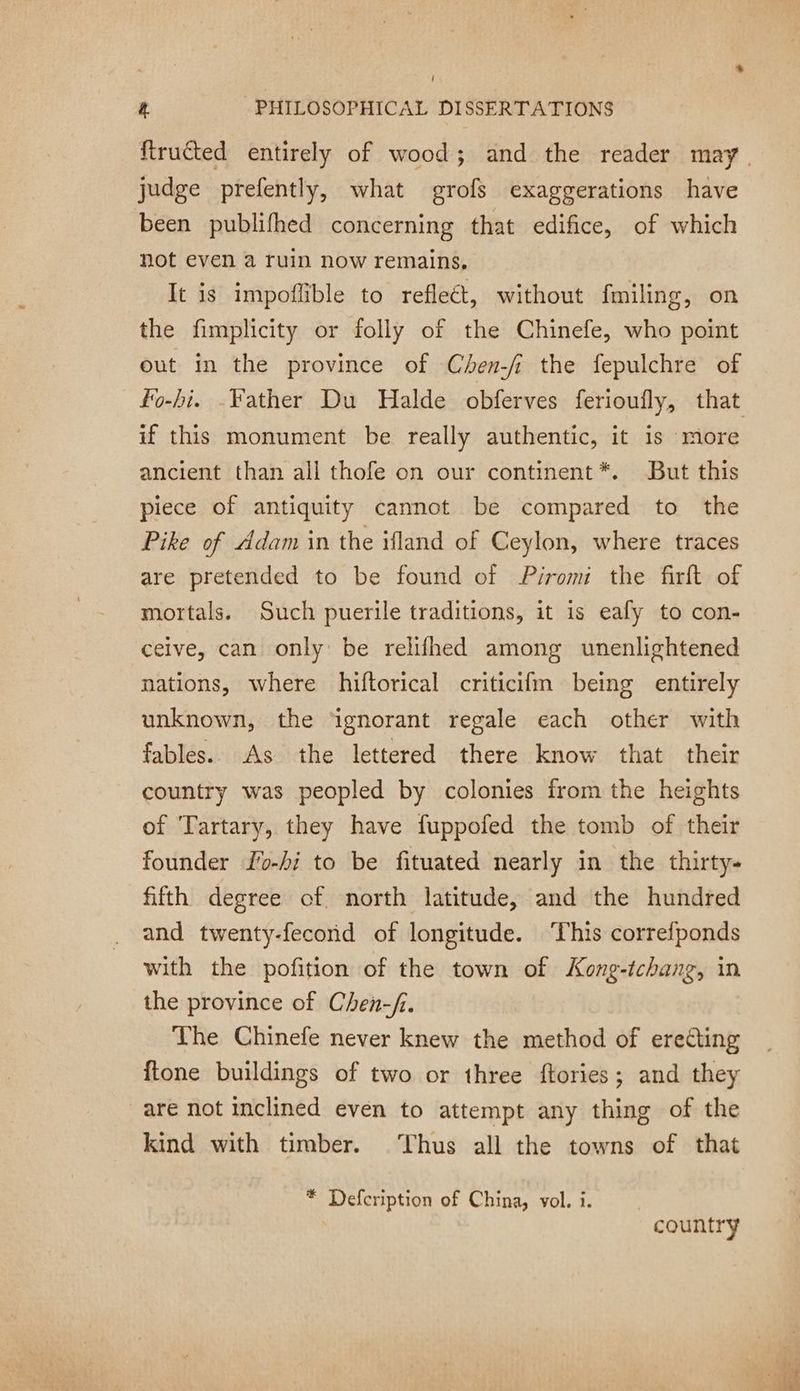 ! 4 PHILOSOPHICAL DISSERTATIONS frutted entirely of wood; and the reader may judge prefently, what grofs exaggerations have been publifhed concerning that edifice, of which not even a ruin now remains, It is impoflible to reflect, without fmiling, on the fimplicity or folly of the Chinefe, who point out in the province of Chen-fi the fepulchre of fo-hi. Father Du Halde obferves ferioufly, that if this monument be really authentic, it is more ancient than all thofe on our continent*. But this piece of antiquity cannot be compared to the Pike of ddam in the ifland of Ceylon, where traces are pretended to be found of Piromi the firft of mortals. Such puerile traditions, it is eafy to con- ceive, can only be relifhed among unenlightened nations, where hiftorical criticifm being entirely unknown, the ‘ignorant regale each other with fables. As the lettered there know that their country was peopled by colonies from the heights of Tartary, they have fuppofed the tomb of their founder f'o-hi to be fituated nearly in the thirty- fifth degree of north latitude, and the hundred and twenty-fecond of longitude. ‘This correfponds with the pofition of the town of Kong-tchang, in the province of Chen-/.. The Chinefe never knew the method of erecting ftone buildings of two or three ftories; and they are not inclined even to attempt any thing of the kind with timber. Thus all the towns of that * Defcription of China, vol. i. country