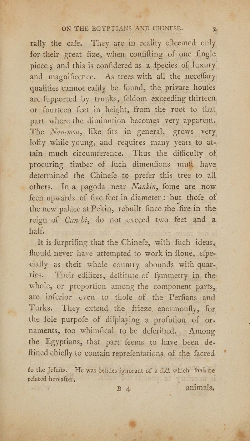 ES ON THE EGYPTIANS AND CHINESE. %e ok the cafe. They are in reality efteemed only for their great fize, when confifting, of one fingle piece ; and this is confidered as a. fpecies, of luxury. and magnificence. As trees with all the neceflary qualities cannot eafily be found, the private houfes are fupported by trunks, feldom exceeding thirteen or fourteen feet in height, from the root to that part where the diminution becomes very apparent, The Nan-mou, like firs in general, erows very lofty while young, and requires many years to at tain much circumference. Thus the difficulty of procuring timber of fuch dimenfions muft have determined the Chinefe to prefer this tree to all others. Ina pagoda near Nankin, fome are now feen upwards of five feet in diameter : but thofe of the new palace at Pekin, rebuilt fince the. ‘fire in the reign of Can-hi, do not exceed two feet and a half. It is furprifing that the Chinefe, w ith fuch ideas, fhould never have attempted to work in ftone, .efpe- cially as their whole country abounds with quar. ries. ‘Their edifices, deftitute of fymmetry: in, the whole, or proportion among the component parts, are inferior even to thofe of the-Perfians and Turks. They extend. the ; frieze. enormoufly, for the fole purpofe of difplaying a profufion of or- naments, too whimfical to be defcribed.. Among the Egyptians, that part feems to have been de- itined chiefly to contain reprefentations, of the facred to the Jefuits. He was befides ea of a fact which fhall be related hereafter, B 4 Ee