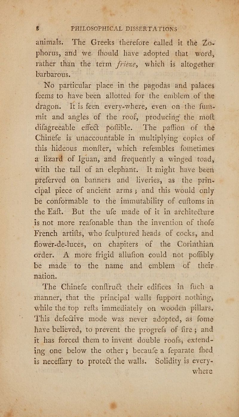animals. The Greeks therefore called it the Zo. phorus, and we fhould have adopted that word, rather than the term frieze, which is altogether barbarous. No particular place in the pagodas and palaces feems to have been allotted for the emblem of the dragon. It is feen every-where, even on the fum- mit and angles of the roof, producing the moft difagreeable effect poflible. The paffion of thé Chinefe is unaccountable in multiplying copies of this hideous moniter, which refembles foinetimes a lizard of Iguan, and frequently a winged toad, with the tail of an elephant. It might have been preferved on banners and liveries, as the prin- cipal piece of ancient arms; and this would only be conformable to the immutability of cuftoms in the Eaft. But the ufe made of it in archite@ure is not more reafonable than the invention of thofe French artifts, who fculptured heads of cocks, and flower-de-luces, on chapiters of the Corinthian order. A more frigid allufion could not poffbly be made to the name and emblem of their nation. | The Chinefe conftruct their edifices in fuch a manner, that the principal walls fupport nothing, while the top refts immediately on wooden pillars. This defeGive mode was never adopted, as fome have believed, to prevent the progrefs of fire; and it has forced them to invent double roofs, extend- ing one below the other; becaufe a feparate fhed is neceflary to proteét the walls. Solidity is every- where