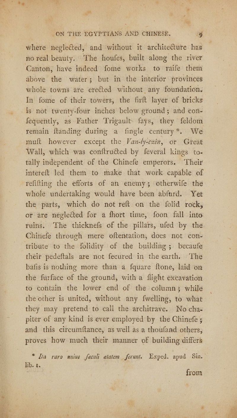where neglected, and without it architeëture has | no real beauty. The houfes, built along the river above the water; but in the interior provinces whole towns are erected without any foundation. In fome of their towers, the firft layer of bricks fequently, as Father Trigault. fays, they feldom remain ftanding during a fingle century*. We muft however except the Van-ly-czin, or Great Wall, which was conftruéted by feveral kings to. tally independent of the Chinefe emperots. ‘Their intereft led therh to make that work capable of whole undertaking would have been abfurd. Yet the parts, which do not reft. on the folid rock, or are neglected for a fhort time, foon fall into ruins. The thicknef of the pillars, ufed by the Chinefe through mere oftentation, does not con- their pedeftals are not fecured in the earth. The bafis is nothing more than a fquare ftone, laid on the furface of the ground, with a flight excavation to contain the lower end of the column; while the other is united, without any fwelling, to what they may pretend to call the architrave. No cha- piter of any kind is ever employed by the Chinefe ; and this circumftance, as well as a thoufand others, proves how much their manner of building differs * Jia raro anius feculi atatem ferunt. Exped. apud Sin. lib. 1. from