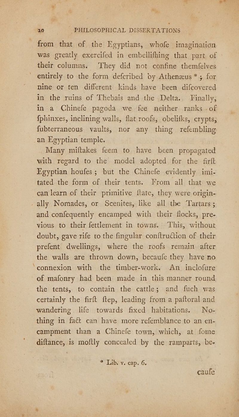 from that of the Egyptians, whofe imagination was greatly exercifed in embellifhing that part of their columns. They did not confine themfelves entirely to the form defcribed by Athenæus * ; for nine or ten different kinds have been difcovered in the ruins of Thebais and the Delta. Finally, in à Chinefe pagoda we fee neither ranks . of fphinxes, inclining walls, flat roofs, obelifks, crypts, fubterraneous vaults, nor any thing refembling an Egyptian temple. Many miftakes feem to have been propagated with regard to the model adopted for the frit Egyptian houfes; but the Chinefe evidently imi- tated the form of their tents. From all that we can learn of their primitive ftate, they were origin- - ally Nomades, or Scenites, like all the Tartars ; and confequently encamped with their flocks, pre- vious to their fettlement in towns. This, without doubt, gave rife to the fingular conftruétion of their prefent dwellings, where the roofs remain after the walls are thrown down, becaufe they have no ‘connexion with the timber-work, An inclofure of mafonry had been made in this manner round the tents, to contain the cattle; and fuch was certainly the firft {tep, leading from a paftoral and wandering life towards fixed habitations. No- thing in fact can have more refemblance to an en- campment than a Chinefe town, which, at fome diftance, is moftly concealed by the ramparts, be- * Lib. v. cap. 6. caufe