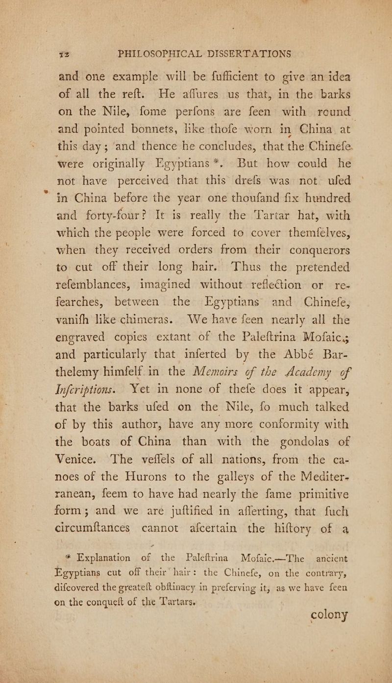 =. À +2 PHILOSOPHICAL: DISSERTATIONS and one example will be fufficient to give an idea of all the reft. He aflures us that, in the barks on the Nile, fome perfons are feen with round and pointed bonnets, like thofe worn in China at this day; and thence he concludes, that the Chinefe. were originally Egyptians *. But how could he not have perceived that this drefs was not ufed in China before the year one thoufand fix hundred and forty-four? It is really the Tartar hat, with which the people were forced to cover themfelves, when they received orders from their conquerors to cut off their long hair. Thus the pretended refemblances, imagined without reflection or re- fearches, between the Egyptians and Chinefe, vanifh like chimeras. We have feen nearly all the engraved copies extant of the Paleftrina Mofaics and particularly that inferted by the Abbé Bar- thelemy himfelf in the Memoirs of the Academy of Infcriptions. Yet in none of thefe does it appear, that the barks ufed on the Nile, fo much talked of by this author, have any more conformity with the boats of China than with the gondolas of Venice. The veflels of all nations, from the ca- noes of the Hurons to the galleys of the Mediter- ranean, feem to have had nearly the fame primitive form ; and we are juftified in aflerting, that fuch circumftances cannot afcertain the hiftory of a * Explanation of the Paleftrina Mofaic.The ancient Egyptians cut off their hair: the Chinefe, on the contrary, difcovered the greatelt obftinacy in preferving it, as we have feen on the conquelt of the T'artars. colony