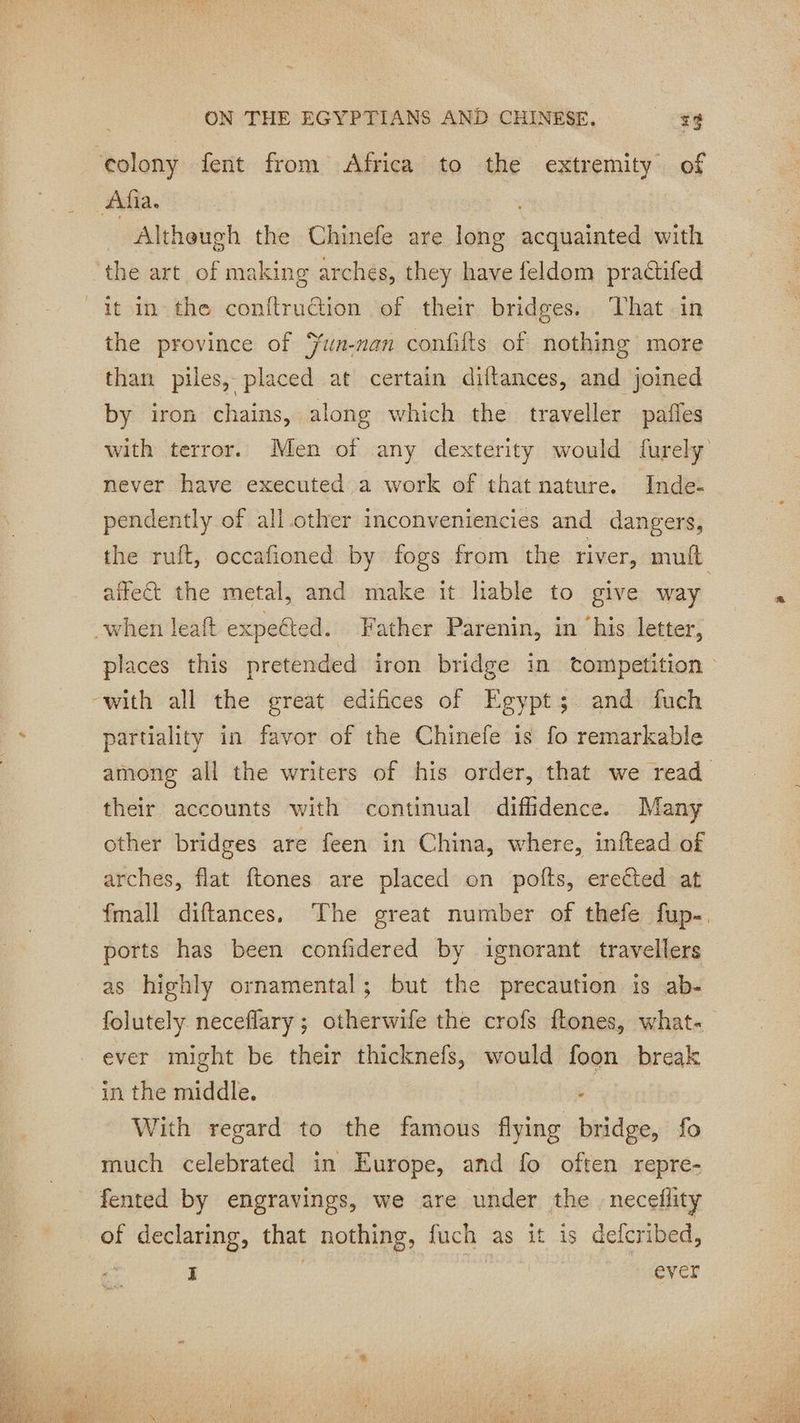 colony fent from Africa to the extremity of Afia. | Altheugh the Chinefe are long Lee with the art of making arches, they have feldom practifed _it in the conftruétion of their bridges. That in the province of ÿun-nan confifts of nothing more than piles, placed at certain diftances, and joined by iron chains, along which the traveller paies with terror. Men of any dexterity would {urely never have executed a work of that nature. Inde- pendently of all other inconveniencies and dangers, the ruft, occafioned by fogs from the river, mult affect the metal, and make it liable to give way when leaft expected. Father Parenin, in his letter, places this pretended iron bridge in tompetition ‘with all the great edifices of Egypt; and fuch partiality in favor of the Chinefe is fo remarkable among all the writers of his order, that we read their accounts with continual diflidence. Many other bridges are feen in China, where, inftead of arches, flat ftones are placed on pofts, erected at fmall diftances, The great number of thefe fup- ports has been confidered by ignorant travellers as highly ornamental; but the precaution is ab- folutely neceflary ; otherwife the crofs fones, what- ever might be their thicknefs, would és break in the middle. With regard to the famous flying bites fo much celebrated in Europe, and fo often repre- fented by engravings, we are under the | neceflity of declaring, that nothing, fuch as it is defcribed, I | ever