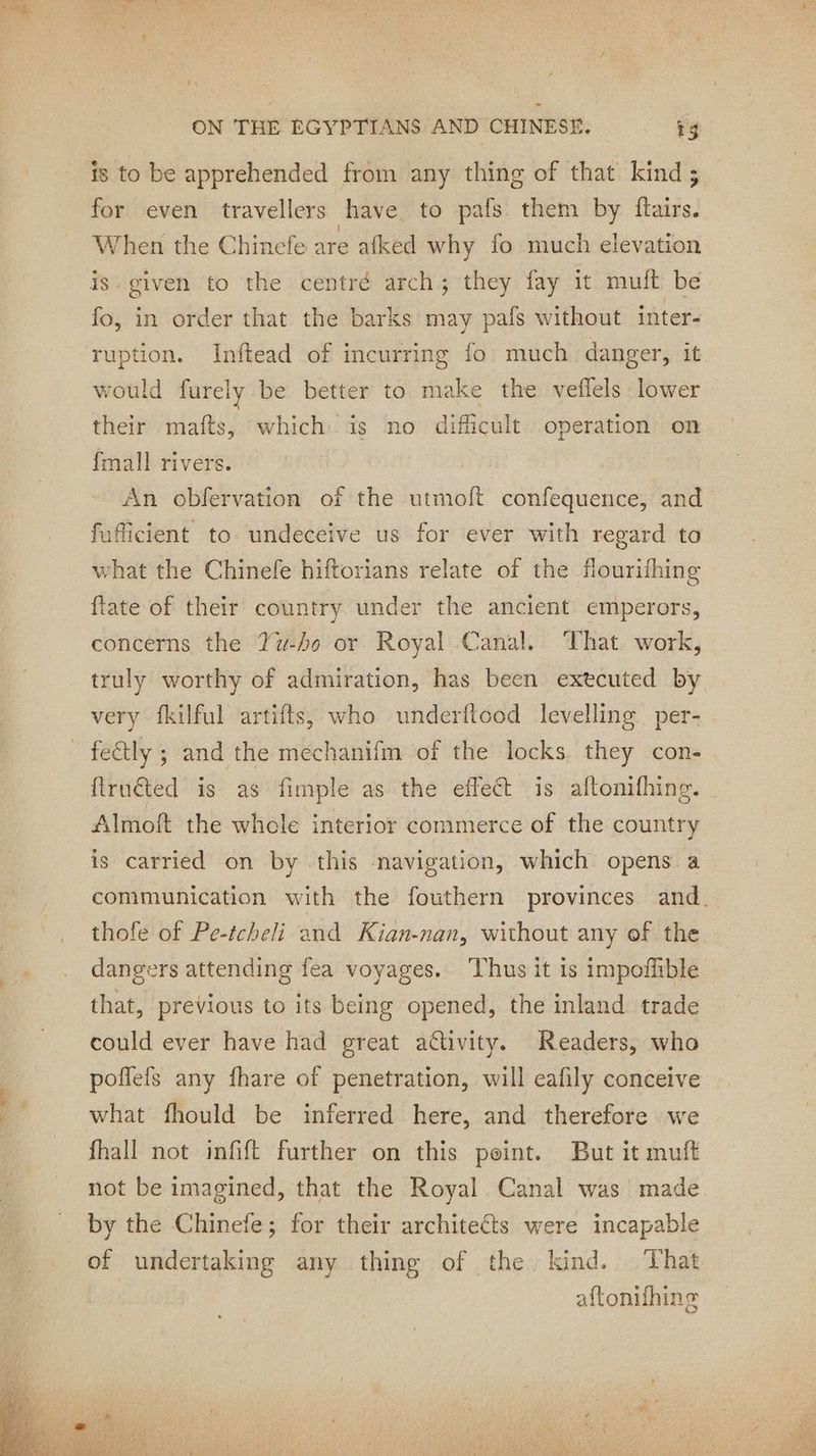 is to be apprehended from any thing of that kind; for even travellers have to pafs them by ftairs. When the Chinefe are afked why fo much elevation is given to the centré arch; they fay it muft be fo, in order that the barks may pafs without inter- ruption. Inftead of incurring fo much danger, it would furely be better to make the veflels lower their mafts, which: is no difficult operation on {mall rivers. An obfervation of the utmoft confequence, and fufficient to undeceive us for ever with regard to what the Chinefe hiftorians relate of the flourifhing fate of their country under the ancient emperors, concerns the Yu-ho or Royal Canal. That work, truly worthy of admiration, has been executed by very fkilful artifts, who underftood levelling per- firuéted is as fimple as the effect is aftonifhing. Almoft the whole interior commerce of the country is carried on by this navigation, which opens a communication with the fouthern provinces and. thofe of Pe-tcheli and Kian-nan, without any of the dangers attending fea voyages.. Thus it is impoffible that, previous to its being opened, the inland trade could ever have had great activity. Readers, who poflefs any fhare of penetration, will eafily conceive what fhould be inferred here, and therefore we fhall not infift further on this peint. But it muft not be imagined, that the Royal Canal was made. by the Chinefe; for their architects were incapable of undertaking any thing of the kind. That aftonifhing