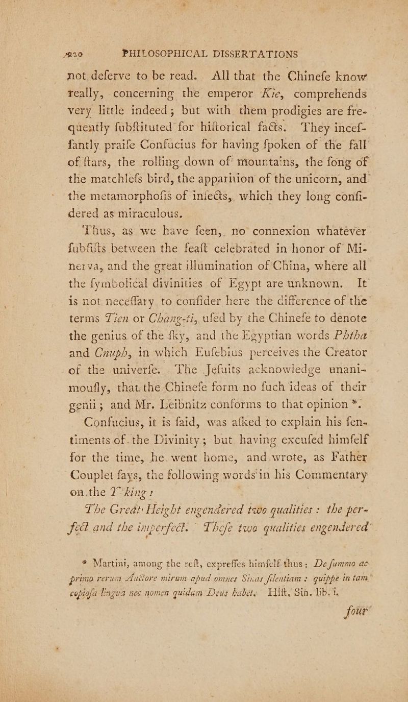 not deferve to be read. All that the Chinefe know really, concerning the emperor Ave, comprehends very little indeed; but with them prodigies are fre- quently fubftituted for hiftorical faéts. They incef- fantly praife Confucius for having fpoken of the fall of ftars, the rolling down of mountains, the fong of the matchlefs bird, the apparition of the unicorn, and the metamorphofis of inieëts,, which they long confi- dered as miraculous. | Thus, as we have feen, no connexion whatever fubfits between the feaft celebrated in honor of Mi- nerva, and the great illumination of China, where all the fymbolical divinities of Egypt are unknown. It is not neceflary to confider here the difference of the terms Zien or Chang-ti, ufed by the Chinefe to denote the genius of the fky, and the Egypuan words Pdtha and Cnuph, in which Eufebius perceives the Creator of the univerfe. The Jefuits acknowledge unani- moufly, that. the Chinefe form no fuch ideas of their genii; and Mr. Leibnitz conforms to that opinion *. Confucius, it is faid, was afked to explain his fen- timents of .the Divinity; but having excufed himfelf for the time, he. went home, and wrote, as Father Couplet fays, the following words in his Commentary on the T° king : 7 | The Great Height engendered two qualities : the per- fect and the iniperfeck. Thefe twa qualities engendered’ * Martini, among the reft, expreffes himfelf thus: De fummo ac primo rerun Audore mirum apud omnes Sinas filentiam : quippe in tam” copiofa Lingua nec nomen guidum Deus habet, Hitt. Sin. lib. i. four