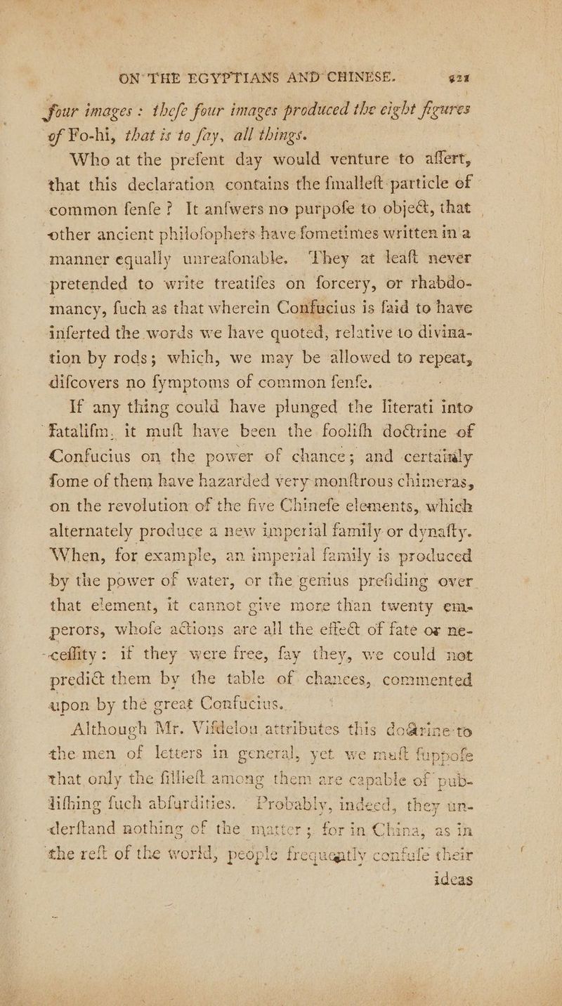 four images: thefe four images produced the cigbt figures of Fo-hi, that is to fay, all things. . Who at the prefent day would venture to affert, that this declaration contains the fmalleft particle of common fenfe ? It anfwers no purpofe to object, that other ancient philofophers have fometimes written in a manner equally unreafonable, They at leaft never pretended to write treatifes on forcery, or rhabdo- mancy, fuch as that wherein Confucius is faid to have inferted the words we have quoted, relative to divina- tion by rods; which, we may be allowed to repeat, difcovers no fymptoms of common fenfe. If any thing could have plunged the literati into atalifm. it muft have been the foolifh doëtrine of Confucius on the power of chance; and certainly fome of them have hazarded very monftrous chimeras, on the revolution of the five Chinefe elements, which alternately produce a new imperial family or dynafty. When, for caine, an imperial family is produced by the power of water, or the gemius prefiding over that element, it cannot give more than twenty em. perors, whofe actions are all the effet of fate or ne- -ceflity: if they were free, fay they, we could predi&amp; them by the table of. chances, pee ee upon by thé great Confucius. Although Mr. Vifdelou attributes this do&amp;rine-to the men of letters in general, yet we muft fuppofe that only the fillielt among them are capable of pub- difhing fuch abfurdities. Probably, indeed, “et un. derftand nothing of the matter ; for in Chin as in the reft of the world, pe ople frequeatly peek: their ideas i a5