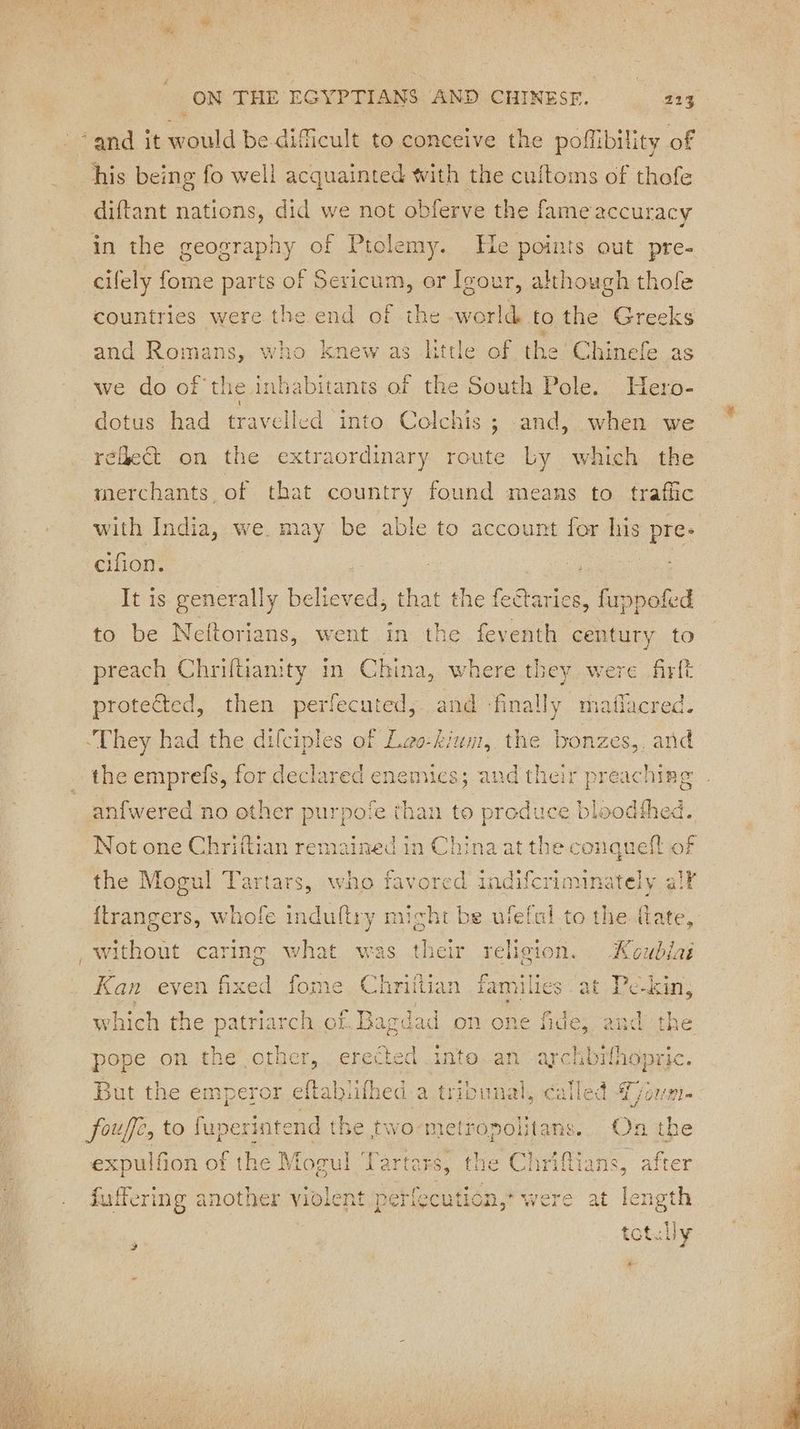 #, ON THE EGYPTIANS AND CHINESE. 213 ‘and it would be difficult to conceive the poffibility of his being fo well acquainted with the cuftoms of thofe diftant nations, did we not obferve the fame accuracy in the geography of Ptolemy. He points out pre- cifely fome parts of Sericum, or Igour, although thofe countries were the end of the world to the Greeks s little of the Chinefe as we do of the. inhabitants of the South Pole. Hero- dotus had travelled into Colcl réleét on the extraordinary route Ly which the Le ] . 5 aa ea one and Romans, who Knew a his ; and, when we merchants of that country found means to traffic with India, we may be able to account for his pre cifion. It is generally believed; that the fea ectaries, fuppofed to be Neftorians, went in the ee century to preach Chriftianity in China, where they. were firft protected, then perfecuted, and ‘finally maflacred. They had the difciples of Lao-kium, the bonzes,, and the emprefs, for declared enemies; and their preaching anfwered no other purpote than to produce bloodthed. Not one Chriftian remained in China at the conquefl of the Mogul Tartars, who favored indifcriminately al¥ ftrangers, whofe induftry might be ufefal to the fate, without caring what was their religion. Koublaé oO Kan even fixed fome Chrittian families at Pekin, which the patriarch of. Bagdad on one fide, and the IN OL AN are HAopric. pope on the se erected Di But the emperor eftabiifhed a tribunal, cal ie pu Pl foufé, to Re the two-metropolitans. On . expulfion of the Mogul Tartars, the Chrifians, after fuffering another violent perfecution,’ were at lengt ; -