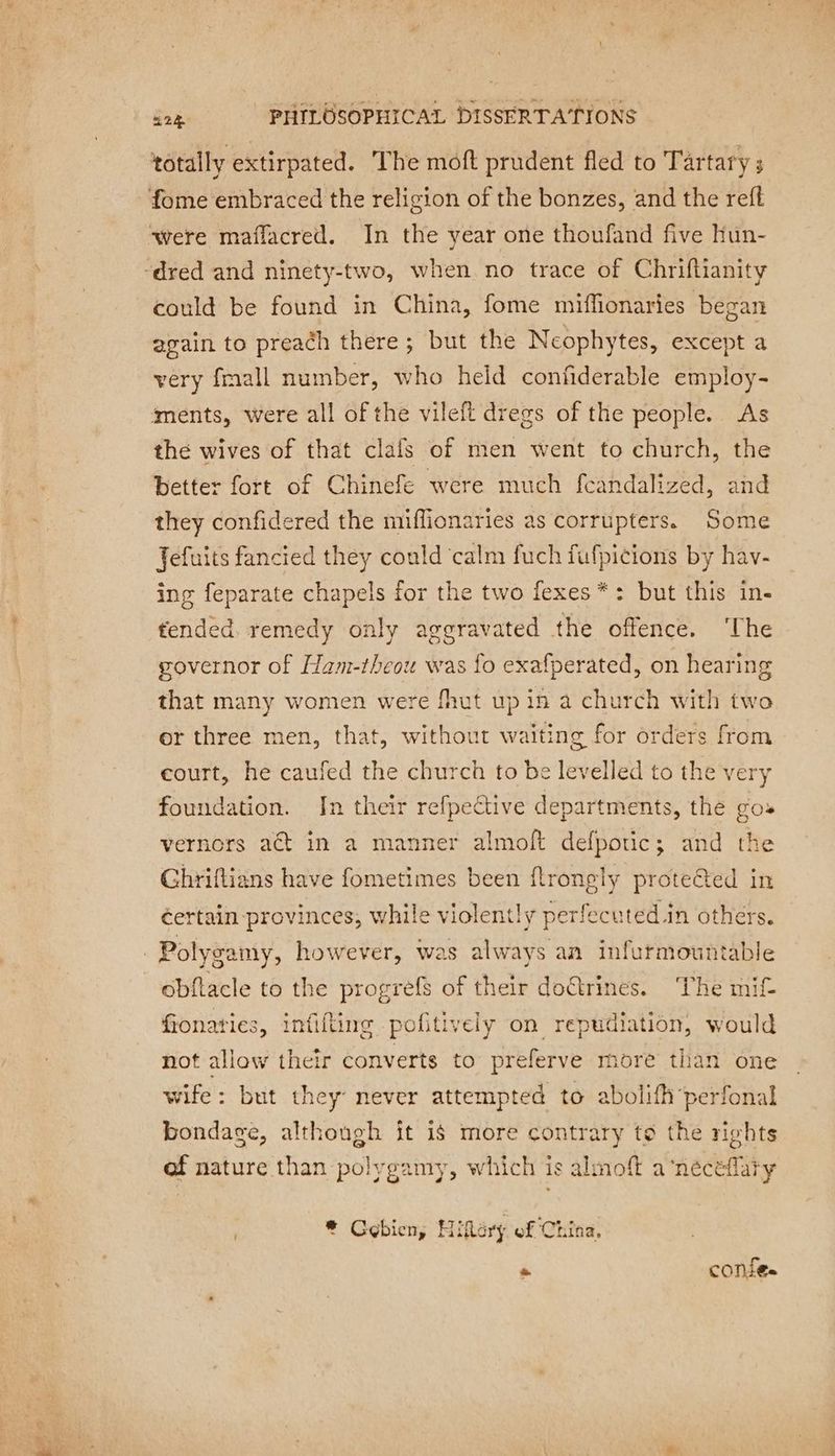 totally extirpated. The moft prudent fled to Tartary ; fome embraced the religion of the bonzes, and the reft were maffacred. In the year one thoufand five hun- ‘dred and ninety-two, when no trace of Chriftianity could be found in China, fome miffionaries began again to preach there; but the Neophytes, except a very fmall number, who held confiderable employ- ments, were all of the vileft dregs of the people. As the wives of that clafs of men went to church, the better fort of Chinefe were much feandalized, and they confidered the miflionaries as corrupters. Some Jefuits fancied they could ‘calm fuch fufpicions by hav- ing feparate chapels for the two fexes*: but this in- tended. remedy only aggravated the offence. ‘The governor of Ham-theou was fo exafperated, on hearing that many women were fhut up in a church with two or three men, that, without waiting for orders from court, he caufed the church to be levelled to the very foundation. In their refpective departments, the gos vernors act in a manner almoft defpouc; and the Ghriftians have fometimes been flrongly proteéted in éertain provinces, while violently perfecuted in others. Polygamy, however, was always an infurmountable obftacle to the progrèfs of their doëtrines. The mif fionaties, infifting pofitively on repudiation, would not allow their converts to preferve more than one wife: but they never attempted to abolifh perfonal bondage, although it is more contrary to the rights af nature than polygamy, which is almoft a‘néecéflaty * Gebien, Hilary of China, ~ confe.