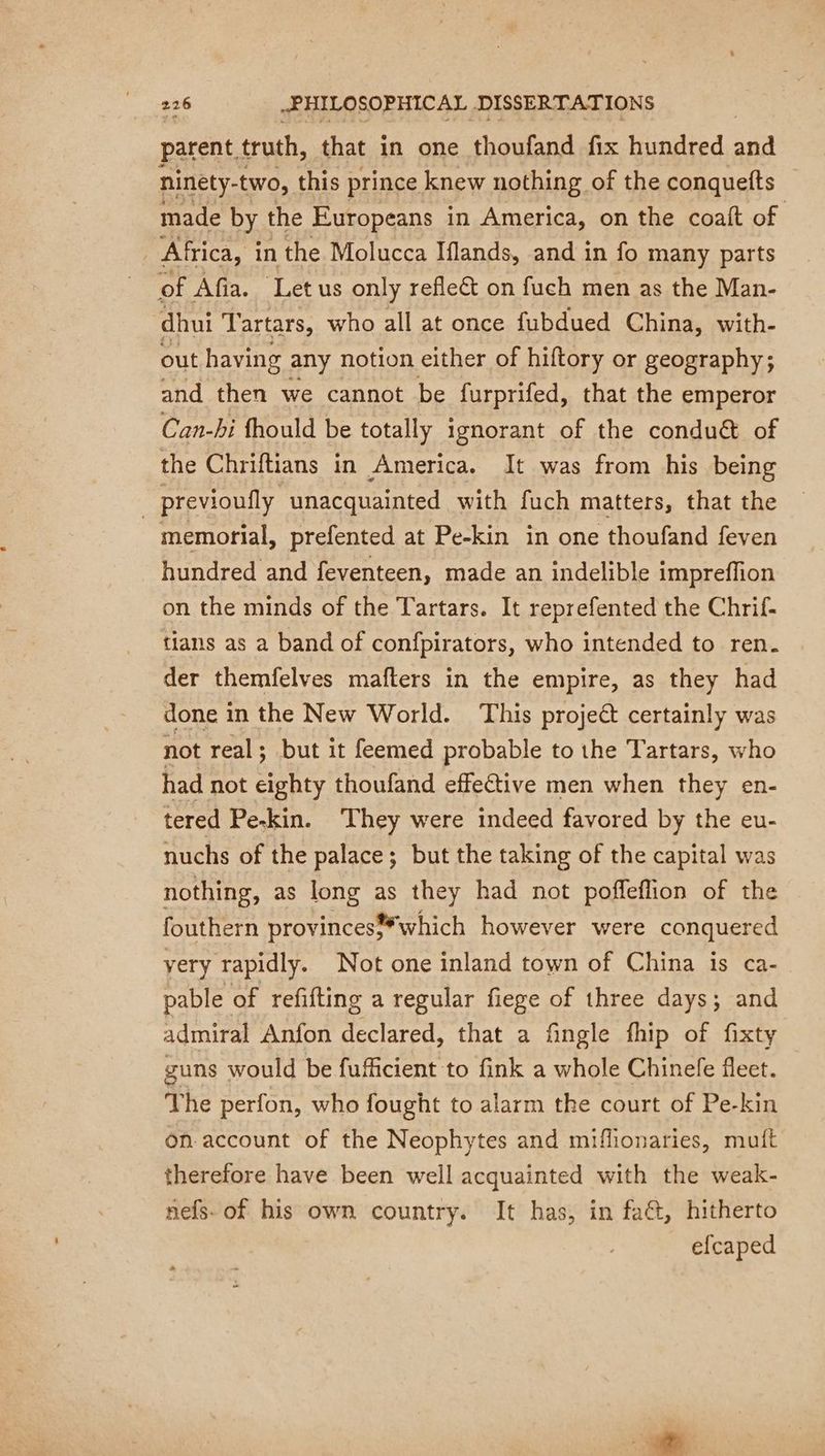 parent, truth, that in one thoufand fix hundred a ninety-two, this prince knew nothing of the conquetts made by the Europeans in America, on the coaft of | Africa, in the Molucca Iflands, and in fo many parts of Afia. Let us only refleët on fuch men as the Man- dhui Tartars, who all at once fubdued China, with- out having any notion either of hiftory or geography; and then we cannot be furprifed, that the emperor Can-hi fhould be totally ignorant of the conduét of the Chriftians in America. It was from his being _previoufly unacquainted with fuch matters, that the memorial, prefented at Pe-kin in one thoufand feven hundred and feventeen, made an indelible impreffion on the minds of the Tartars. It reprefented the Chrif- tians as a band of confpirators, who intended to ren. der themfelves mafters in the empire, as they had done in the New World. This project certainly was not real; but it feemed probable to the Tartars, who had not eighty thoufand effective men when they en- tered Pe-kin. They were indeed favored by the eu- nuchs of the palace; but the taking of the capital was nothing, as long as they had not poffeflion of the fouthern provinces which however were conquered very rapidly. Not one inland town of China is ca- pable of refifting a regular fiege of three days; and admiral Anfon declared, that a fingle fhip of fixty guns would be fufficient to fink a whole Chinefe fleet. The perfon, who fought to alarm the court of Pe-kin on account of the Neophytes and miflionaries, muft therefore have been well acquainted with the weak- nefs- of his own country. It has, in faét, hitherto efcaped