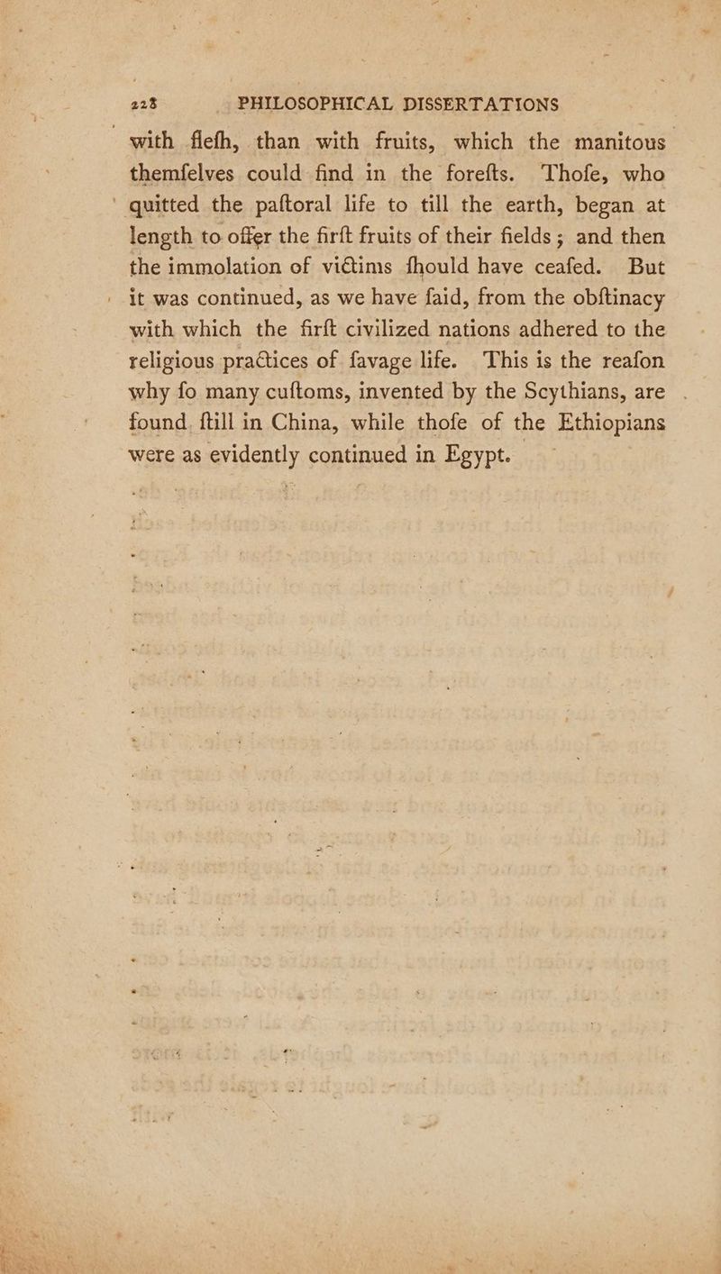 with flefh, than with fruits, which the manitous themfelves could find in the forefts. Thofe, who ‘ quitted the paftoral life to till the earth, began at length to offer the firft fruits of their fields; and then the immolation of victims fhould have ceafed. But it was continued, as we have faid, from the obftinacy with which the firft civilized nations adhered to the religious practices of favage life. This is the reafon why fo many cuftoms, invented by the Scythians, are . found, ftill in China, while thofe of the Ethiopians were as svidently continued in Egypt.