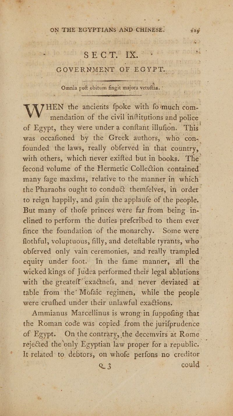 + _ ON THE EGYPTIANS AND CHINESE. 2ÿ pee ho: teri tg PM AMEN € 26 ROUE GOVERNMENT OF EGYPT. | = oe Omnia peft obitum fingit majora vetuftas. ” HEN the ancients fpoke with fo much com- mendation of the civil inftitutions and police of Egypt, they were under a conftant illufion. This was occafioned by the Greek authors, who con- founded the laws, really obferved in that country, with others, which never exifted but in books. The fecond volume of the Hermetic Colleétion contained many fage maxims, relative to the manner in which the Pharaohs ought to conduét themfelves, in order | to reign happily, and gain the applaufe of the people. But many of thofe princes were far from being in- clined to perform the duties prefcribed to them ever fince the foundation of the monarchy. Some were flothful, voluptuous, filly, and deteftable tyrants, who obferved only vain ceremonies, and really trampled | equity under foot. In the fame manner, all the wicked kings of Judea performed their legal ablutions with the greatelt “exadinefs, and never deviated at table from the’ Mofaic regimen, while the people were crufhed under their unlawful exaétions. Ammianus Marcellinus is wrong: in fuppofing that the Roman code was copied, from the jurifprudence of Egypt. On the contrary, . the decemvirs at Rome rejected the ‘only Egyptian law proper for a republic. It related to debtors, on whofe perfons no creditor Ai could