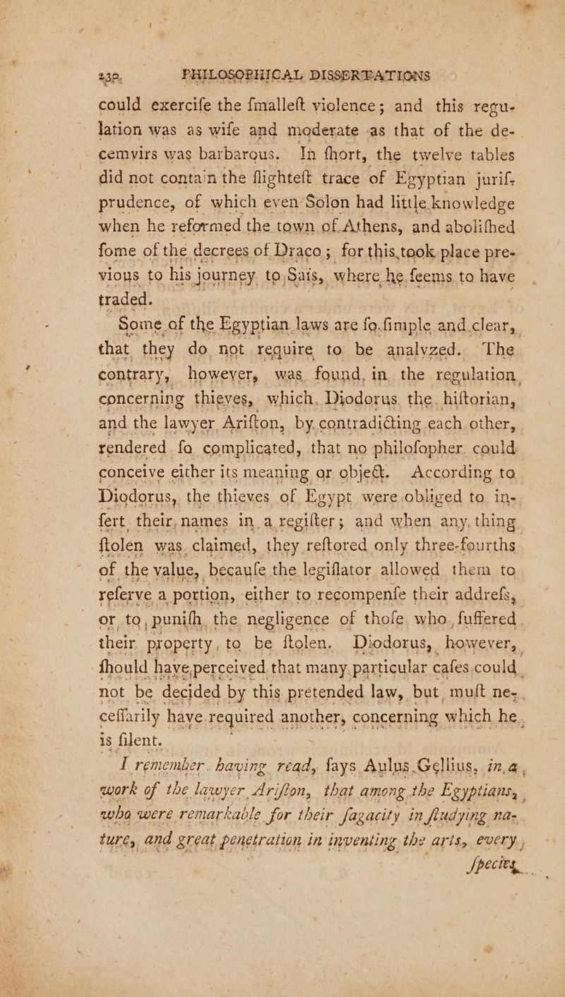 could exercife the {malleft violence; and this regu- lation was as wife and moderate -as that of the de- cemvirs was barbarous. Th fhort, the twelve tables did not contain the flighteft trace of Eg gyptian jurif. prudence, of which even Solon had little. knowledge when he reformed the town of. Athens, and abolifhed vious ‘to his j journey to ra er he £ feems to have traded. Some of the Egyptian laws are fo.fimple and.clear, that they do not require to be analyzed. The contrary, howeyer, was found, in the regulation, concerning thieves, which. Diodorus. the. hiftorian, and the lawyer, Arifton, by. contradicting each other, rendered fa complicated, ! that no philofopher could conceive either its meaning or objet. According to Diodorus, the thieves of Egypt were obliged to in- fert their, names in a regilter; and when any, thing ftolen was. claimed, they reftored only three- fourths of the value, becaufe. the legiflator allowed them to referve a portion, either to recompenfe their addrefs, or to, punifh the negligence of thofe, who, fuffered their property, to be ftolen. Diodorus, however, fhould have perceived. that many. particular cafes could. not be decided by this pretended law, but. muft ne. ceffarily have required another, concerning which he. 1s filent. i remembe er. having read, fays Aulus Gellius, in,@, work of the lawyer Arifion, that among the Egyptians, who WEE remar: kable for their fagacity in fiud ying na- tunes and great PAE ATEN in inventing the arts, every Species