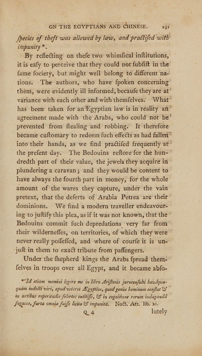 Jheciés of theft was allowed by law, and praëtifed with tinpunity *. | By reflecting on thefe two whimfical inftitutions, it is edfy to perceive that they could not fubfift in the fame fociety, but might well belong to different na- tions. The authors, who have fpoken eo . | thém, were evidently ill informed, becaufe they are at” variance with each other and with themfelves. What’ has been: taken for an Egyptian law is in reality an” - agreement made with the Arabs, who could not be? ptéevented from ftealing and robbing. It therefore became cuftomary to redeem fuch effeéts as had fallen into their hands, as we find pra@ifed frequently at’ the prefent day. The Bedouins reftore for the hun- dredth part of their value, the jewels they acquire in plundering a caravan; and they would be content to. have always the fourth part in money, for the whole amount of ‘the wares they capture, under the vain pretext, that the deferts of Arabia Petrea are their dominions. We find a modern traveller endeavour- ing to juftify this plea, as if it was not known, that the” Bedouins commit fuch depredations very far from their wilderneffes, on territories, of which they were — never really pofleffled, and where of courfe it is une | -juft in them to exact tribute from paffengers.. | Under the fhepherd kings the Arabs fpread them felves in troops over all Egypt, and it became abfo- *Td etiam memini legere me in libro Ariflonis jureconfulti baudqua- quam indotti viri, apud veteres Ægyptios, quod genus hominum confat 5 z in artibus reperiendis folertes extitiffe, ES in cognitione rerum indagandd Sagaces, Jurta omnia fuife licita S impunita. Noét. Att. lib. xi. Q 4 lutely