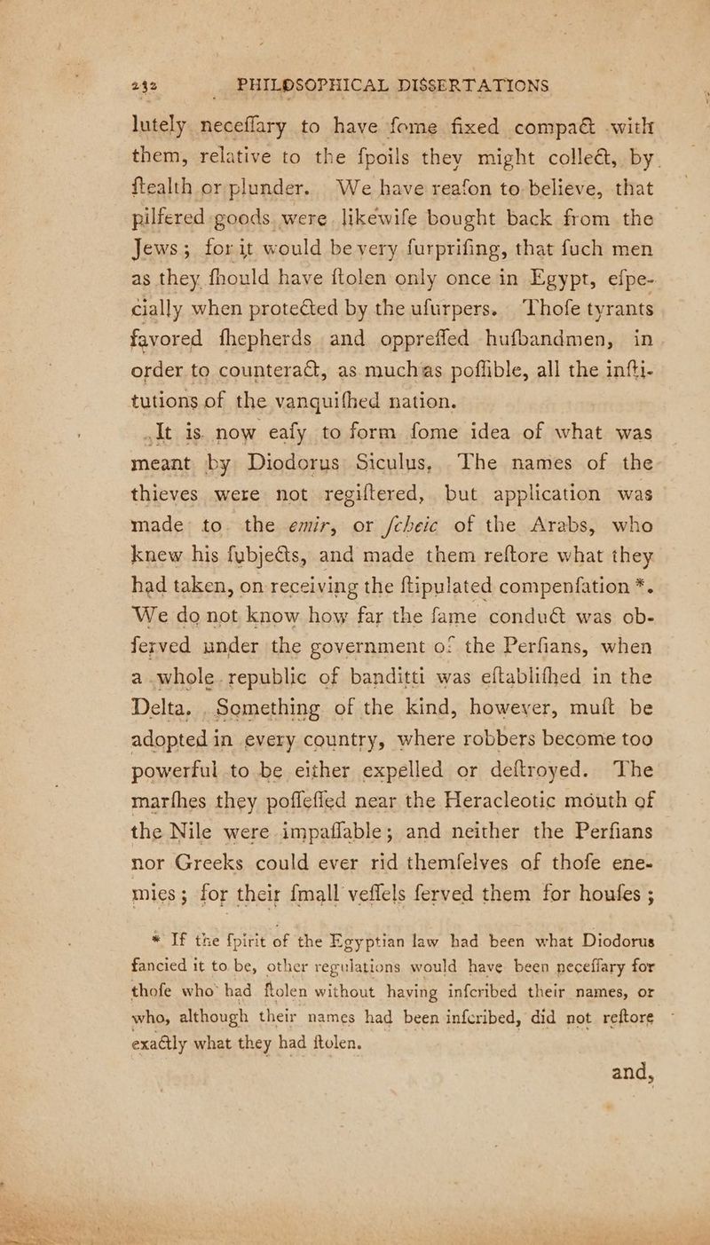 lutely. neceffary to have fome fixed compa&amp; with them, relative to the fpoils they might colle&amp;, by. ftealth or plunder. We have reafon to believe, that pilfered goods were likewife bought back from the Jews; forit would be very furprifing, that fuch men as they fhould have ftolen only once in Egypt, efpe- cially when protected by the ufurpers. Thofe tyrants favored fhepherds and opprefled hufbandmen, in order to counteract, as muchas pofhble, all the infti- tutions of the vanquifhed nation. It is now eafy to form fome idea of what was meant by Diodorus Siculus, The names of the thieves were not regiftered, but application was made to. the emir, or /cheic of the Arabs, who knew his fubjeëts, and made them reftore what they had taken, on receiving the ftipulated compenfation *. We do not know how far the fame conduét was ob- ferved under the government o! the Perfians, when a whole.republic of banditti was eftablifhed in the Delta, , Something of the kind, however, muft be adopted in every country, where robbers become too powerful to be either expelled or deftroyed. The marfhes they poflefied near the Heracleotic mouth of the Nile were impaflable; and neither the Perfians nor Greeks could ever rid themfelves of thofe ene- mies ; for their {mall veffels ferved them for houfes ; * If the fpirit of the Egyptian law had been what Diodorus fancied it to be, other regulations would have been peceffary for thofe who had flolen without having infcribed their names, or who, although their names had been infcribed, did not reftore exactly what they had ftolen. and,