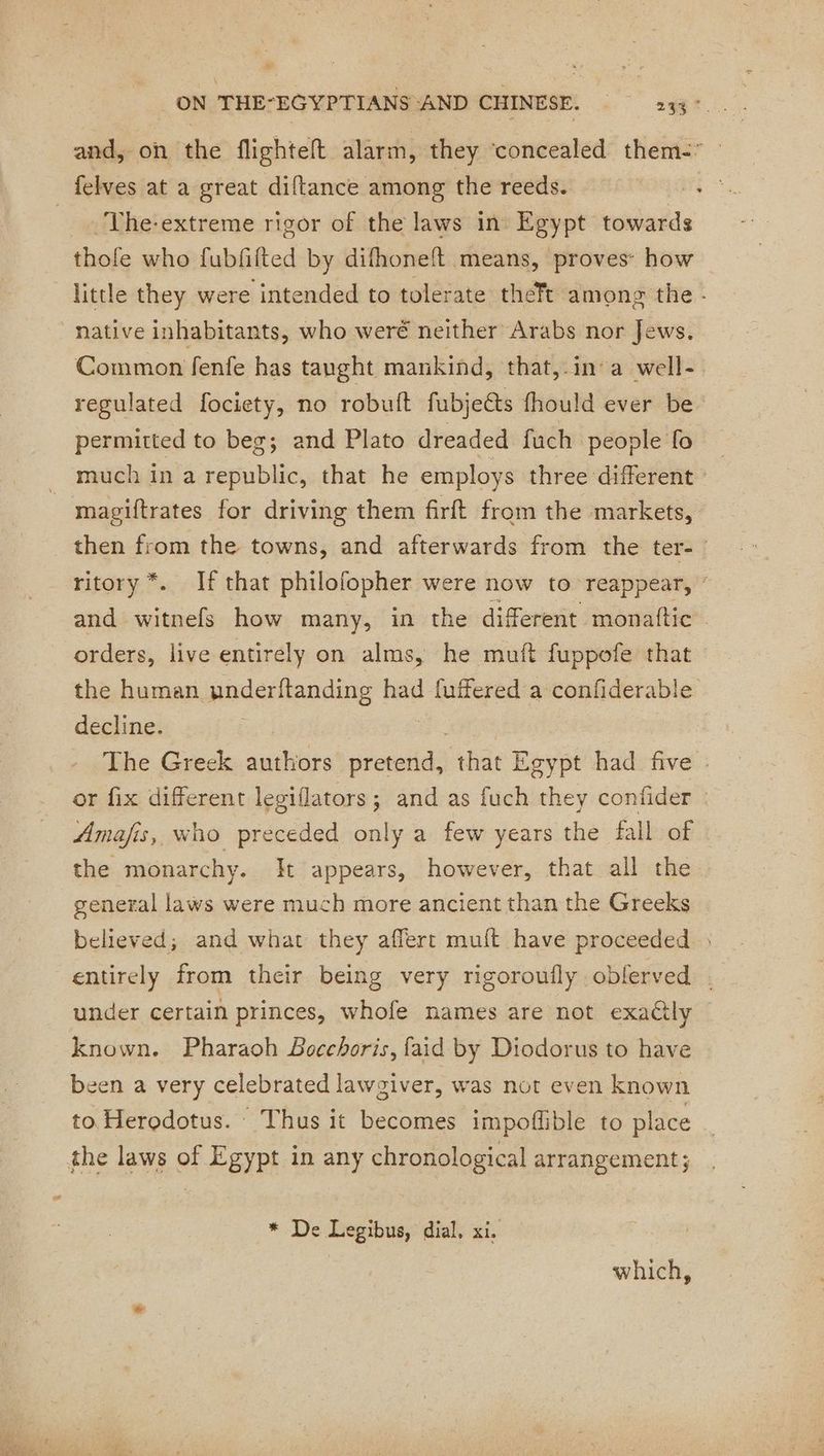 and, on the flightelt alarm, they ‘concealed them- felves at a great diftance among the reeds. aii __ The-extreme rigor of the laws in Egypt towards thofe who fubfilted by difhonelt means, proves: how little they were intended to tolerate theft among the - “Native inhabitants, who weré neither Arabs nor Jews. Common fenfe has taught mankind, that,.in a well- regulated fociety, no robuft fubjeéts fhould ever be permitted to beg; and Plato dreaded fuch | people fo much in a republic, that he employs three different : magiftrates for driving them firft from the markets, then from the towns, and afterwards from the ter- | ritory *. If that philofopher were now to reappear, : and witnefs how many, in the different monattic orders, live entirely on alms, he mutt fuppofe that the human underftanding had fuffered a confiderable decline. | The Greck authors pretend, thés Egypt had five : or fix different legiflators; and as fuch they confider : Amafis, who preceded only a few years the fall of the monarchy. It appears, however, that all the general laws were much more ancient than the Greeks believed; and what they affert muft have proceeded entirely from their being very rigoroufly oblerved . under certain princes, whofe names are not exactly © known. Pharaoh Bocchoris, faid by Diodorus to have been a very celebrated lawgiver, was not even known to Herodotus. Thus it becomes impoflible to place the laws of Egypt in any chronological arrangement; * De Legibus, dial, xi. which,