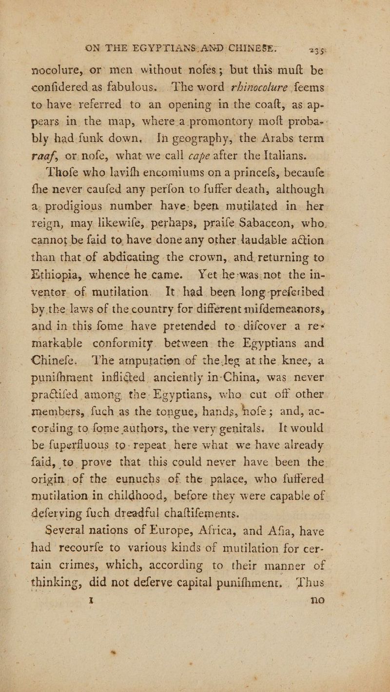 nocolure, or men without nofes; but this muft be confidered as fabulous. .The word rhinocolure feems to have referred to an opening in the coaft, as ap- pears in the map, where a promontory moft proba-: bly had funk down, In geography, the Arabs term raaf, or nofe, what we call cape after the Italians. Thofe who lavifh encomiums on a princefs, becaufe. fhe never caufed any perfon to fuffer death, although a. prodigious number have: been mutilated in her reign, may likewife, perhaps, praife Sabaccon, who. cannot be faid to have done any other laudable ation than that of abdicating the crown,. and, returning to Ethiopia, whence he came. Yet he:was.not the in- ventor of mutilation. It had been long preferibed by the laws of the country for different mifdemeanors, and in this fome have pretended to:difcover a rez matkable conformity. between the Egyptians and Chinefe. The amputation of the.leg atthe knee, a punifhment inflicted anciently in-China, was never practifed among the Egyptians, who cut off other members, fuch as the tongue, hands, hofe; and, ac- cording to fome authors, the very genitals. It would be fuperfluous to: repeat here what we have already faid, to prove that this could never have been the origin of the eunuchs of the palace, who futtered mutilation in childhood, before they were capable of deferving fuch dreadful chaftifements. Several nations of Europe, Africa, and Afa, have _ had recourfe to various kinds of mutilation for cer- tain crimes, which, according to their manner of ‘thinking, did not deferve capital punifhment, Thus 1 | no