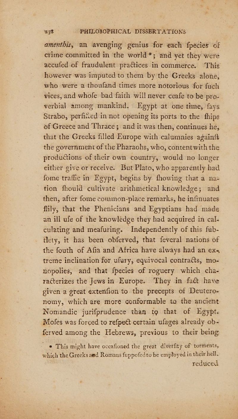 amenthis, an avenging genius for each fpecies of crime committed in the world *; and yet they were accufed of fraudulent practices in commerce. This however was imputed to them by the Greeks alone, who were a thoufand times more notorious for fuch vices, and whofe bad faith will never ceafe to be pro- verbial among mankind. Egypt at one time, fays Strabo, perfiited in not opening its ports to the fhips of Greece and Thrace; and it was then, continues he, that the Greeks filled Europe with calumnies againft the government of the Pharaohs, who, content with the productions of their own country, would no longer either give or receive. But Plato, who apparently had fome traffic in Egypt, begins by fhowing that a na: tion fhould cultivate arithmetical knowledge; and then, after fome common-place remarks, he infinuates flily, that the Phenicians and Egyptians had made an ill ufe of the knowlédge they had acquired in cal. culating and meafuring. Independently of this fub- tlety, it has been obferved, that feveral nations of the fouth of Afia and Africa have always had an exs treme inclination for ufury, equivocal contraéts, mo- nopolies, and that fpecies of roguery which cha- _raéterizes the Jews in Europe. They in faét have given a great extenfion to the precepts of Deutero- nomy, which are more conformable ta the ancient Nomandic jurifprudence than to that of Egypt. Mofes was forced to refpeét certain ufages already ob- ferved among the Hebrews, previous to their being * This might have occafioned the great diverfity of torments, which the Greeks asd Romans fuppofedto be employed in their hell. reduced