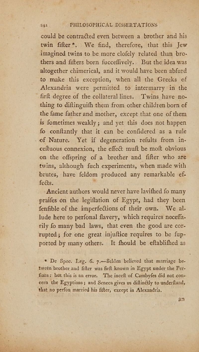 could be contraéted even between a brother and his twin fifter*. We find, therefore, that this Jew imagined twins to be more clofely related than bro- thers and fifters born fucceffively.. But the idea was altogether chimerical, and it would have been abfurd to make this exception, when all the Greeks of Alexandria were permitted to intermarry in the firft degree of the collateral lines. Twins have no- thing to diftinguifh them from other children born of the fame father and mother, except that one of them is fometimes weakly ; and yet this does not happen fo conftantly that it can be confidered as a rule of Nature. Yet if degeneration refults from in- ceftuous connexion, the effect muft be moft obvious on the offspring of a brother and fifter who are twins, although fuch experiments, when made with brutes, have feldom produced any remarkable ef- feéts. sh Ancient authors would never have lavifhed fo many praifes én the legiflation of Egypt, had they been fenfible of the imperfections of their own. We al- lude here to perfonal flavery, which requires neceffa- tily fo many bad laws, that even the good are cor- rupted; for one great injuftice requires to be fup- ported by many others. It fhould be eftablithed as * De Spee. Leg. 6. 7.-—-Selden believed that marriage be- tween brother and fifter was firft known in Egypt under the Per- fians; but this is an error, The inceft of Cambyfes did not con- cern the Egyptians; and Seneca gives us diftinétly to underftand, ‘that no perfon married his fifter, except in Alexandria. an